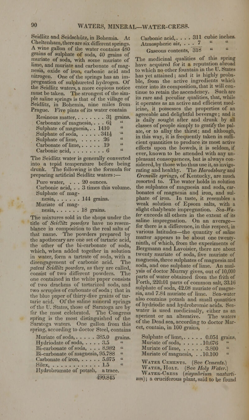 WATERS, MINERAL—WATER-CRESS. Seidlitz and Seidschiitz, in Bohemia. At Cheltenham, there are six different springs. A wine gallon of tlie water contains 480 grains of sulphate of soda, 40 grains of muriate of soda, with some muriate of lime, and muriate and carbonate of mag- nesia, oxide of iron, carbonic acid and nitrogen. One of the springs has an im- pregnation of sulphureted hydrogen. Of the Seidlitz waters, a more copious notice must be taken. The strongest of the sim- ple saline springs is that of the village of Seidlitz, in Bohemia, nine miles from Prague. Five pints of its water contain Resinous matter, 3| gi'ains. Carbonate of magnesia,. . . 6|  Sulphate of magnesia,. . 1410  Sulphate of soda, 341i  Sulphate of lime, 26  Carbonate of lime, 19  Carbonic acid, 6  The Seidlitz water is generally converted into a tepid temperature before being drunk. The following is the formula for preparing artificial Seidlitz waters:— Pure watei', ... 20 ounces. Carbonic acid, . . 3 times this volume. Sulphate of mag- nesia, 144 grams. Muriate of mag- nesia, 18 grains. The mixtures sold in the shops under the title of Seidlitz povjders have no resem- blance in composition to the real salts of that name. The povvdei's prepared by the apothecary are one set of tartaric acid, the other of the bi-carbonate of soda, which, when added together in solution in water, form a tartrate of soda, with a disengagement of carbonic acid. The patent Seidlitz powders, as they are called, consist of two different powders. The one contained in the white paper consists of two drachms of tartarized soda, and two scruples of carbonate of soda; that in the blue paper of thirty-five grains of tar- taric acid. Of the saline mineral springs of the U. States, those of Saratoga are by far the most celebrated. The Congress spring is the most distinguished of the Saratoga waters. One gallon from this spring, according to doctor Steel, contains Muriate of soda, 385.0 grains. Hydriodate of soda, .... 3.5  Bi-carbonate of soda, . . . 8.982  Bi-carbonate of magnesia, 95.788  Carbonate of iron, 5.075  Silex, 1.5 « Hydrobromate of potash, a trace. 499.845 Carbonic acid,. ... 311 cubic inches. Atmospheric air, • • • 1_ Gaseous contents, 318   The medicinal qualities of this spring have acquired for it a reputation abroad to which no other fountain in the U. States has yet attained; and it is highly proba- ble, from the active ingredients which enter into its composition, that it will con- tinue to retain the ascendency. Such are its rare and peculiar qualities, that, while it operates as an active and efficient med- icine, it possesses the properties of an agreeable and delightful beverage; and it is daily sought after and drunk by all classes of people simply to gi'atify the pal- ate, or to allay the thirst; and although, in this way, it is frequently taken in suffi- cient quantities to produce its most active effects upon the bowels, it is seldom, if ever, known to be attended with any un- pleasant consequences, but is always con - sidered, by those who thus use it, as invigo- rating and healthy. The Harodsburg and Grenville springs, of Kentucky, are much resorted to. The water holds in solution the sulphates of magnesia and soda, car- bonates of magnesia and iron, and sul- phate of iron. In taste, it resembles a weak solution of Epsom salts, with a slight chalybeate impregnation. Sea-Wa- ter exceeds all others in the extent of its saline impregnation. On an average— for there is a difference, in this respect, in various latitudes—the quantity of saluie matter appeai-s to be about one twenty- ninth, of which, from the experiments of Bergmann and Lavoisier, there are about twenty muriate of soda, five muriate of magnesia, three sulphates of magnesia and soda, and one sulphate of lime. An anal- ysis of doctor Mun-ay gives, out of 10,000 parts of water obtained from the frith of Forth, 220.01 parts of common salt, 33.1(J sulphate of soda, 42.08 muriate of magne- sia, and 7.84 muriate of lime. Sea-water also coiitains potash and small quantities of hydriodic and hydrobromic acids. Sea- water is used medicinally, either as an aperient or an alterative. The waters of the Dead sea, according to doctor Mar- cet, contain, in 100 grains. Sulphate of lime, 0.054 grains. Muriate of soda, 10.G76  Muriate of hme, 3.800  Muriate of magnesia, . .10.100  Water Ckments. (See Cements.) Water, Holy. (See Hobj Water.) Water-Cress [sisymbrium nasturti- um) ; a cruciferous plant, said to be found