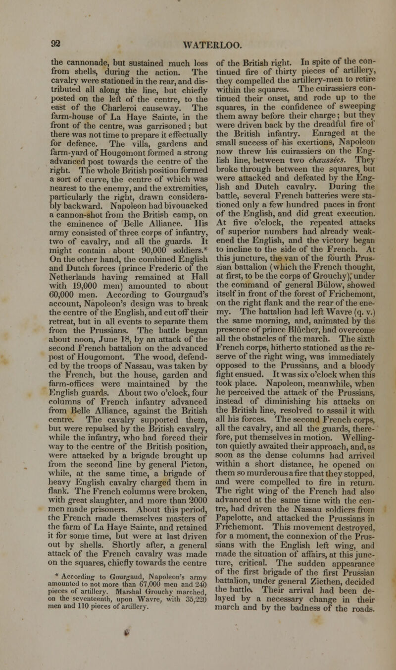 the cannonade, but sustained much loss from shells, during the action. The cavalry were stationed in the rear, and dis- tributed all along the line, but chiefly posted on the left of the centre, to the east of the Charleroi causeway. The farm-house of La Haye Sainte, in the front of the centre, was garrisoned; but there was not time to prepare it effectually for defence. The villa, gardens and farm-yard of Hougomont formed a strong advanced post towards the centre of the right. The whole British position formed a sort of curve, the centre of which was nearest to the enemy, and the extremities, particularly the right, drawn considera- bly backward. Napoleon had bivouacked a cannon-shot from the British camp, on the eminence of Belle Alliance. His army consisted of three corps of infantry, two of cavalr)-^, and all the guards. It might contain about 90,000 soldiers.* On the other hand, the combined English and Dutch forces (prince Frederic of the Netherlands having remained at Hall with 19,000 men) amounted to about 60,000 men. According to Gourgaud's account. Napoleon's design was to break the centre of the English, and cut off their retreat, but in all events to separate them from the Prussians. The batde began about noon, June 18, by an attack of the second French battalion on the advanced post of Hougomont. The wood, defend- ed by the troops of Nassau, was taken by the French, but the house, garden and farm-offices were maintained by the English guards. About two o'clock, four columns of French infantry advanced from Belle Alliance, against the British centre. The cavalry supported them, but were repulsed by the British cavalry, while the infantry, who had forced their way to the centre of the British position, were attacked by a brigade brought up from the second line by general Picton, while, at the same time, a brigade of heavy English cavalry charged them in flank. The French columns were broken, with great slaughter, and more than 2000 men made prisoners. About this period, the French made themselves masters of the farm of La Haye Sainte, and retained it for sonie time, but were at last driven out by shells. Shortly afler, a general attack of the French cavalry was made on the squares, chiefly towards the centre * According- to Gourgaud, Napoleon's army amounted to not more than 67,000 men and 240 pieces of artillery. Marshal Grouchy marched, CD the seventeenth, upon Wavre, with 35,220 men and 110 pieces of artillery. of the British right. In spite of the con- tinued fire of thirty pieces of artillery, they compelled the artillery-men to retire within the squares. The cuu-assiers con- tinued their onset, and rode up to the squaies, in the confidence of sweeping them away before their charge; but they were driven back by the dreadful fire of the British infantry. Enraged at the small success of his exertions. Napoleon now threw his cuirassiers on the Eng- lish line, between two chausshs. They broke through between the squares, but were attacked and defeated by the Eng- lish and Dutch cavalry. During the battle, several French batteries were sta- tioned only a few hundred paces in front of the English, and did great execution. At five o'clock, the repeated attacks of superior numbers had already weak- ened the English, and the victory began to incUne to the side of the French. At this juncture, the van of the fourth Prus- sian battalion (which the French thought, at first, to be the corps of Grouchy), under the command of general Biilow, showed itself in front of the forest of Frichemont, on the right flank and the rear of the ene- my. The battalion had left Wavre (q. v.) the same morning, and, animated by the presence of prince Bliicher, had overcome all the obstacles of the march. The sixth French corps, hitherto stationed as the re- serve of the right wing, was immediately opposed to the Prussians, and a bloody fight ensued. It was six o'clock when this took place. Napoleon, meanwhile, when he perceived the attack of the Prussians, instead of diminishing his attacks on the British line, resolved to assail it with all his forces. The second French corps, all the cavalry, and all the guards, there- fore, put themselves in motion. Welling- ton quietly awaited their approach, and, as soon as the dense columns had airived within a short distance, he opened on them so murderous afire that they stopped, and were compelled to fire in retuni. The right wing of the French had also advanced at the same time with the cen- tre, had driven the Nassau soldiers fi-om Papelotte, and attacked the Pmssians in Frichemont. This movement destroyed, for a moment, the connexion of the Prus- sians with the English left wing, and made the situation of affairs, at this junc- ture, critical. The sudden appearance of the first brigade of the first Prussian battalion, under general Ziethen, decided the battlew Their arrival had been de- layed by a necessary change in their march and by the badness of the roads.