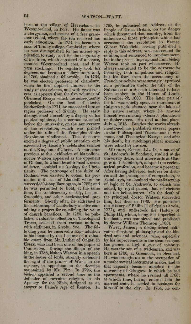 WATSON—WATT. born at the village of Heversham, in Westmoreland, in 1737. His father was a clergyman, and master of a free gram- mar school, where the son received his early education. In 1754, he became a sizar of Trinity college, Cambridge, where he was distinguished for his intense ap- pHcation to study, and for the singularity of his dress, which consisted of a coarse, mottled Westmoreland coat, and blue yam stockings. He regularly took his degrees, and became a college tutor, and, in 1760, obtained a fellowship. In 1764, he was elected professor of chemistry, when he first applied himself to the study of that science, and with great sue- cess, as appears from the five volumes of Chemical Essays which he subsequently published. On the death of doctor Rutherforth, in 1771, he succeeded him as regius professor of divinity. He early distinguished himself by a display of his political opinions, in a sermon preached before the university, on the anniversary of the revolution, which was printed under the title of the Principles of the Revolution vindicated. This discourse excited a degree of public attention only exceeded by Hoadly's celebrated sermon on the Kingdom of Christ. A short time previous to this exhibition of his politics, doctor Watson appeared as the opponent of Gibbon, to whom he addressed a series of letters, entitled an Apology for Chris- tianity. The patronage of the duke of Rutland was exerted to obtain his pro- motion to the see of Llandaff, where he succeeded bishop Barrington, in 1782; and he was permitted to hold, at the same time, the archdeaconiy of Ely, his pro- fessorship, and other ecclesiastical pre- ferments. Shortly afl;er, he addressed to the archbishop of Canterbury a letter con- taining a project for equalizing the value of church benefices. In 1785, he pub- lished a valuable collection of Theological Tracts, selected from various authors, with additions, in 6 vols., 8vo. The fol- lowing year, he received a large addition to his income by the bequest of a valua- ble estate from Mr. Luther of Ongar, in Essex, who had been one of his pupils at Cambridge. During the illness of the king, in 1788, bishop Watson, in a speech in the house of lords, strongly defended the right of the prince of Wales to the regency, in opposition to the doctrine maintained by Mr. Pitt. In 1796, the bishop appeared a second time as the defender of revealed religion, in his Apology for the Bible, designed as an answer to Paine's Age of Reason. In 1798, he published an Address to the People of Great Britain, on the danger which threatened that country, from the influence of those principles which had occasioned the revolution in France. Gilbert Wakefield, having published a rei)ly to this address, was prosecuted foi- sedition, and sentenced to imprisonment; but in the proceedings against him, bishop Watson took no part whatsoever. He always continued to be the advocate foi- liberality, both in politics and religion; but his fears from the ascendency of French principles were strongly expressed in a publication under the title of the Substance of a Speech intended to have been spoken in the House of Lords, November 22, 1803. The latter part of' his life was chiefly spent in retirement at Calgarth park, situated near the lalces of his native county, where he amused himself with making extensive plantations of timber-trees. He died at that place, July 4, 1816. Besides the works already mentioned, he published several papere in the Philosophical Transactions ; Ser- mons, and Theological Essays ; and after his death, his autobiographical memoirs were edited by his son. Watson, Robert, LL. D., a native of St. Andrew's, in Scotland, studied at the university there, and afterwards at Glas- gow and Edinburgh, adopted the ecclesi- astical profession, and became a preacher. After having delivered lectures on rheto- ric and the principles of composition, at Edinburgh, he obtained the professorship of logic at St. Andrew's, to which was added, by royal patent, that of rhetoric and the belles-lettres. On the death of the principal, doctor Watson succeeded him, but died in 1780. He pubhshed the History of Philip II of Spain (2 vols., 1777), and undertook the History of Philip III, which, being left imperfect at his death, was completed and published by doctor William Thomson (1783). Watt, James; a distinguished cuUi- vator of natural philosophy and the kin- dred arts and sciences, who, especially by his improvements in the steam-engine, has gained a high degree of celebrity. He was the son of a tradesman, and was born in 1736, at Greenock, in Scotland. He was brought up to the occupation of a mathematical instrument maker, and in that capacity became attached to the university of Glasgow, in which he had apartments, where he resided till 1763; at which time, having entered into the married state, he settled in business for himself in the city. In 1764, he con-