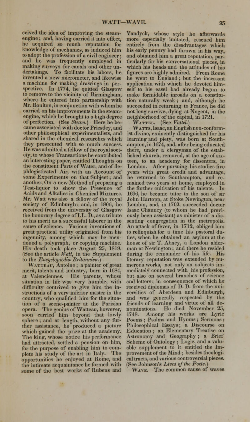 WATT—WAVE. ceived the idea of improving the steam- engine ; and, having carried it into effect, he acquired so much reputation for knowledge of mechanics, as induced him to adopt the profession of a civil engineer; and he was frequently employed in making surveys for canals and other un- dertakings. To facilitate his labors, he invented a new micrometer, and likewise a machine for making drawings in per- spective. In 1774, he quitted Glasgow to remove to the vicinity of Birmingham, where he entered into parmership with Mr. Boulton, in conjunction with whom he carried on his improvements in the steam- engine, which he brought to a high degree of perfection. (See Steam.) Here he be- came associated with doctor Priestley, and other philosophical experimentalists, and shared in the chemical researches which they prosecuted with so much success. He was admitted a fellow of the royal soci- ety, to whose Transactions he contributed an interesting paper, entitled Thoughts on the constituent Parts of Water, and of de- phlogisticated Air, with an Account of some Experiments on that Subject; and another. On a new Method of preparing a Test-liquor to show the Presence of Acids and Alkalies in Chemical Mixtures. Mr. Watt was also a fellow of the royal society of Edinburgh; and, in 1806, he received from the university of GlasgoAv the honorary degree of LL. D., as a tribute to his merit as a successful laborer in the cause of science. Various inventions of great practical utility originated from his ingenuity, among which may be men- tioned a polygraph, or copying machine. His death took place August 25, 1819. (See the article fVatt, in the Supplement to the Encyclopedia Britannica.) Watteau, Antoine ; a painter of great merit, talents and industrj', born in 1684, at Valenciennes. His parents, whose situation in life was very humble, with difficulty contrived to give him the in- structions of a very inferior master in the country, who qualified him for tlie situa- tion of a scene-painter at the Parisian opera. The genius of Watteau, however, soon carried him beyond that lowly sphere ; and at length, without any fur- ther assistance, he produced a picture which gained the prize at the academy. The king, whose notice his perfonnance had attracted, settled a pension on him, for the purpose of enabling him to com- plete his study of the art in Italy. The opportunities he enjoyed at Rome, and the intimate acquaintance he formed with some of the best works of Rubens and Vandyck, whose style he afterwards more especially imitated, rescued him entirely from the disadvantages which his early penury had thrown in his way, and obtained him a great reputation, par- ticularly for his conversational pieces, in which his heads and the attitudes of his figures are highly admired. From Rome he went to England; but the incessant application with which he devoted him- self to his easel had already begun to make formidable inroads on a constitu- tion naturally weak; and, although he succeeded in returning to France, he did not long survive, dying at Nogent, in the ueigiiborhood of the capital, in 1721. Wattel. (See Vattel.) Watts, Isaac,an English non-conform- ist divine, eminently distinguished for his learning and piety, was born at South- ampton, in 1674, and, after being educated there, under a clergyman of the estab- lished church, removed, at the age of six- teen, to an academy for dissenters, in London. After pursuing his studies five years with great credit and advantage, he returned to Southampton, and re- mained two years at home, employed in the further cultivation of his talents. In 1696, he became tutor to the son of sir John Ilartopp, at Stoke Newiugton, near London, and, in 1702, succeeded doctor Isaac Chauncy (to whom he had previ- ously been assistant) as minister of a dis- senting congregation in the metropolis. An attack of fever, in 1712, obliged him to relinquish for a time his pastoral du- ties, when he obtained an asylum at the house of sir T. Abney, a London alder- man at Newington ; and there he resided during the remainder of his life. His literary reputation was extended by nu- merous works, not only on subjects im- mediately connected with his profession, but also on several branches of science and letters; in consequence of which he received diplomas of D. D. from the uni- versities of Aberdeen and Edinburgh, and was generally respected by the friends of learning and virtue of all de- nominations. He died November 25, 1748. Among his works are Lyric Poems ; Psalms and Hymns ; Sermons ; Philosophical Essays; a Discourse on Education ; an Elementary Treatise on Astronomy and Geography ; a Brief Scheme of Ontology ; Logic, and a valu- able supplement to it entitled the Im- provement of the Mhid; besides theologi- cal tracts, and various controversial pieces. (See Johnson's Lives of the Poets.) Wave. The common cause of waves