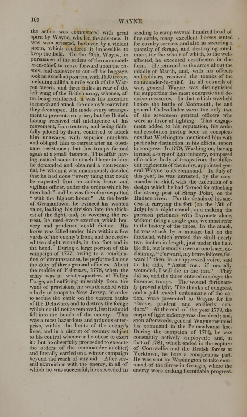 WAYNE. the action was commenced with great spirit by Wayne, who led tlie advance. It was soon arrested, however, by a violent storm, which rendered it impossible to keep the field. On the 20th, Wayne, in pursuance of the orders of the command- er-in-chief, to move forward upon the en- emy, and endeavor to cut off his baggage, took an excellent position, with 1500 troops, including militia, a mile south of the War- ren tavern, and three miles in rear of the left wing of the British army, whence, af- ter being reinforced, it was iiis intention to march and attack the enemy's rear when they decamped. He made every arrange- ment to prevent a surprise; but the British, having received full intelhgence of his movement, from traitors, and being faith- fully piloted by them, contrived to attack him unawares, with superior numbers, and obliged him to retreat after an obsti- nate resistance ; but his troops formed again at a small distance. This affair liav- iug caused some to attach blame to him, he demanded and obtained a court-mar- tial, by whom it was unanimously decided that he had done every thing that could be expected from an active, brave and vigilant officer, under the orders which he then had; and he was therefore acquitted  with the highest honor. At the battle of Germantown, he evinced his wonted valor, leading his division into the thick- est of the fight, and, in covering the re- treat, he used every exertion which bra- very and prudence could dictate. His horse was killed under him within a few yards of the enemy's front, and he receiv- ed two slight wounds, in the foot and in the hand. During a large portion of this campaign of 1777, owing to a combina- tion of circumstances, he performed alone the duty of three general officers. About the middle of February, 1778, when the army was in winter-quarters at Valley Forge, and suffering miserably from the want of provisions, he was detached with a body oif troops to New Jersey, in order to secure the cattle on the eastern banks of the Delaware, and to destroy the forage which could not be removed, lest it should fall into the hands of the enemy. This was a most hazardous and arduous enter- prise, within the limits of the enemy's lines, and in a district of country subject to his control whenever he chose to exert it: but he cheerfully proceeded to execute the orders of the commander-in-chief, and literally carried on a winter campaign beyond the reach of any aid. After sev- eral skirmishes with the enemy, in all of which he was successful, he succeeded in sending to camp several hundred head of fine cattle, many excellent hoi-ses suited for cavalry service, and also in securing a quantity of forage, and destroying much more, for the whole of which, to the well- affected, he executed certificates in due form. He returned to the army about the middle of March, and, with his officers and soldiers, received the thanks of the commander-in-chief. In all councils of war, general Wayne was distinguishetl for supporting the most energetic and de- cisive measures. In that which was held before the battle of Monmouth, he and general Cadwallader were the only two of the seventeen general officers who were in favor of fighting. This engage- ment added to his reputation, his ardor and resolution having been so conspicu- ous that Washington mentioned him with particular distinction in his official report to congress. In 1779, Washington, having formed a corps of light infantry, composed of a select body of troops from the differ- ent regiments of the army, appointed gen- eral Wayne to its command. In July of this year, he was intrusted, by the com- mander-in-chief, with the execution of a design which he had formed for attacking the strong post of Stony Point, on the Hudson river. For the details of his suc- cess in carrying the fort (on the 15th of July) by a night assault, and making the garrison prisoners with bayonets alone, without firing a single gun, we must refer to the histoid of the times. In the attack, he was struck by a musket ball on the forehead, which grazed the skull nearly two inches in length, just under the hair. He fell, but instantly rose on one knee, ex- claiming,  Forward, my brave fellows, for- ward ! then, in a suppressed voice, said to his aids,  Assist me: if mortally wounded, I will die in the fort. They did so, and the three entei-ed amongst the foremost troops. The wound fortunate- ly proved slight. The thanks of congress, and a gold medal emblematic of the ac- tion, were presented to Wayne for his brave, prudent and soldierly con- duct. At the end of the year 1779, the corps of light infantry was dissolved; and, soon afterwards, general Wayne resumed his command in the Pennsylvania line. During the campaign of 178Q, he was constantly actively employed; and, in that of 1781, which ended in the capture of Cornwallis and the British forces at Yorktown, he bore a conspicuous part. He was sent by Washington to take com- mand of the forces in Georgia, where the enemy were making formidable progress.