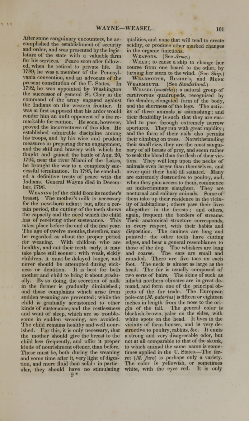 WAYNE—WEASEL. lOJ After some sanguinary encounters, he ac- complished the establishment of security and order, and was presented by the legis- lature of the state with a valuable farm for his services. Peace soon after follow- ed, when he retired to private life. In 1789, he was a member of the Pennsyl- vania convention, and an advocate of the present constitution of the U. States. In 1792, he was appointed by Washington the successor of general St. Clair in the command of the army engaged against the Indians on the western frontier. It was at first supposed that his ardor would render him an unfit opponent of a foe re- markable for caution. He soon, however, proved the incorrectness of this idea. He established admirable discipline among his troops, and by his wise and prudent measures iu preparmg for an engagement, and the skill and bravery with which he fought and gained the battle of Aug. 20, 1794, near the river Miami of the Lakes, he brought the war to a completely suc- cessful termination. In 1795, he conclud- ed a definitive treaty of peace with the Indians. General Wayne died in Decem- ber, 1796. Weaning (of the child from its mother's breast). The mother's milk is necessary for the new-bom infant; but, after a cer- tain period, the cutting of the teeth shows the capacity and the need which the child has of receiving other sustenance. This takes place before the end of the first year. The age of twelve months, therefore, may be regarded as about the proper period for weaning. With children who are liealthy, and cut their teeth early, it may take place still sooner: with weak, sickly children, it must be delayed longer, and never should be attempted during sick- ness or dentition. It is best for both mother and child to bring it about gradu- ally. By so doing, the secretion of milk in the former is gradually diminished; and these complaints which arise fi-om sudden weaning are prevented ; while the child is gradually accustomed to other kinds of sustenance, and the restlessness and want of sleep, which are so trouble- some in sudden weaning, are avoided. The child remains healthy and well nour- ished. For this, it is only necessary, that the mother should give the breast to the child less frequently, and oflfer it proper kinds of nourishment oftener, than before. These must be, both during the weaning and some time after it, very light of diges- tion, and more fluid than solid : in partic- ular, they should have no stimulating 9* qualities, and none that will tend to create acidity, or produce other marked changes in the organic functions. Weapons. (See Arms.) Wear ; to cause a ship to change her course from one board to the other, by turning her stern to the wind. (See Ship.) Wearmouth, Bishop's, and Monk Wearmouth. (See Sunderland.) Weasel {mustela); a natural group of carnivorous quadrupeds, recognised by the slender, elongated form of the body, and the shortness of the legs. The activ- ity of these animals is astonishing; and their flexibility is sucli that they are ena- bled to pass through extremely narrow apertures. They run with great rapidity; and the form of their nails also permits their climbing on trees. Notwithstanding their small size, they are the most sangui- nary of all beasts of prey, and seem rather to seek the blood than the flesh of their vic- tims. They will leap upon the necks of animals even larger than themselves, and never quit their hold till satiated. Many are extremely destructive to poultry, and, when they gain access to them, commence an indiscriminate slaughter. They arc nocturnal and solitary animals. Some of them take up their residence in the vicin- ity of habitations ; others pass their lives altogether in the forests ; and others, again, frequent the borders of streams. Their anatomical structure corresponds, in every respect, with their habits and disposition. The canines are long and pointed: the other teeth have cutting edges, and bear a general resemblance to those of the dog. The whiskers are long and coarse. The ears are small and rounded. There are five toes on each loot. The neck is almost as large as the head. The fur is usually composed of two sorts of hairs. The skins of such as inhabit northern climates are in great de- mand, and form one of the principal ob- jects of the fur trade.—The European pole-cat [M. putorius) is fifteen or eighteen inches in length from the nose to the ori- gin of the tail. The general color is blackish-brown, paler on the sides, with white spots on the head. It lives in the vicinity of farm-houses, and is very de- structive to poultry, rabbits, &c. It emits a strong and very disagreeable odor, but not at all comparable to that of the skunk, to which animal the same name is some- times applied in the U. States.—The fer- ret {M. furo) is perhaps only a variety. The color is yellowish, or sometimes white, with the eyes red. It is only