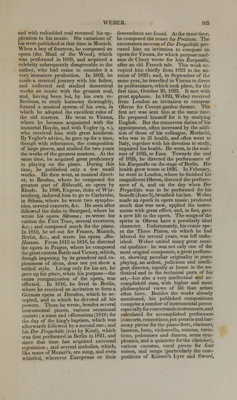 and Avitli redoubled zeal resumed his ap- plication to his music. Six variations of his were published at that time in Munich. When a boy of fourteen, he composed an opera (the Maid of the Wood), which was performed in 1800, and acquired a celebrity subsequently disagreeable to the author, who had come to consider it a very immature production. In 1802, he made a musical journey with his father, and collected and studied theoretical works on music with the greatest zeal, and, having been led, by his own re- flections, to study harmony thoroughly, formed a musical system of his own, in which ho adopted the excellent rules of the old masters. He went to Vienna, where he became acquauited with the immortal Haydn, and with Vogler (q. v.), who received him with great kindness. By Vogler's advice, he gave up for a time, though with reluctance, the composition of large pieces, and studied for two years the works of the greatest masters. At the same time, he acquired great proficiency in playing on the piano. Diiring this time, he published only a few small works. He then went, as musical direct- or, to Breslau, where he composed the greatest part of Ruhezahl, an opera by Rhode. In 1806, Eugene, duke of Wiir- temberg, induced him to go to Cai-lsruhe, in Silesia, where he wrote two sympho- nies, several concerts, &c. He soon after followed the duke to Stuttgard, where he wrote liis opera Silvana; re-v»TOte his cantata the First Tone, several overtures, &c.; and composed much for the piano. In 1810, he set out for France, Munich, Berlin, &.C., and wrote his opera Mu- Hassan. From 1813 to 1816, he directed the opera in Prague, where he composed the great cantata Battle and Victory, which, though imposing by its grandeur and co- piousness of ideas, does not yet show a settled style. Living only for his art, he gave up his place, when his purpose—the entire reorganization of the opera, was effected. In 1816, he lived in Berlin, where he received an invitation to form a German opera at Dresden, which he ac- cepted, and to which he devoted all his powers. There he wrote, besides several instrumental pieces, various occasional caiit«te; amass and offertorium(1818) for the day of the king's baptism, which was afterwards followed by a second one; and his Der Freyschutz (text by Kind), which was fii-st pel-formed in Berlin in 1821, and since that time has acquired universal reputation ; and several melodies, which, like some of Mozart's, are sung, and even whistled, wherever Europeans or their descendants are found. At the same time, he composed the music for Preziosa. The uncommon success of Der Freyschutz pro- cured him an invitation to compose an opera-for Vienna, for which purpose mad- ame de Chezy \vrote for him Euryanthe, after an old French tale. This work oc- cupied him chiefly from 1822 to the au- tumn of 1823; and, in September of the same year, he travelled to Vienna to direct its performance, which took place, for the first time, October 25, 1823. It met with great applause. In 1824, Weber received from London an invitation to compose Oberon for Covent-garden theatre. ITic first act was sent him at the same time. He prepared himself for it by studying English. But the numerous duties of his appointment, often increased by the addi- tion of those of his colleague, Morlachi, who was in ill health, and often went to Italy, together with his devotion to study, impaired his health. He went, in the sum- mer of 1825, to Ems. Towards the end of 1825, he directed the performance of his Euryanthe on the stage of Berlin. His health grew worse in 1826. In Februarj', he went to London, where he finished his magnificent Oberon, directed the perform- ance of it, and on the day when Der Feyschiitz was to be performed for his benefit (June 5), breathed his last. Weber made an epoch in opera music, produced much that was new, applied tlie instru- ments with great eflcct, and, in fact, gave a new life to the opera. The songs of tlie spirits in Oberon have a peculiarly ideal character. Unfortunately, his comic ope- ra the Three Pintos, on which he had labored for several years, was lefl unfin- ished. Weber united many great musi- cal qualities: he was not only one of the most original composers, a great perform- er, showmg peculiar originality in piano playing, an ardent, judicious and intelli- gent director, equally at home in the aes- thetical and in the technical parts of his art,—but also a very intellectual and ac- complishe'd man, with higher and more philosophical views of life dian artists oflen have. Besides the works already mentioned, his published compositions comprise a number of instrumental pieces esjjecially for concertando instruments, and calculated for accomplished performers (concerts, concertinos, pot-pourris and har- mony pieces for the piano-forte, clarionet, bassoon, horn, violoncello, sonatas, varia- tions, polonaises and dances, some sym- phonies, and a quintette for tlie clarionet), various cantatas, vocal pieces for four voices, and songs (particularly the com- positions of Korner's Lyre and Sword,