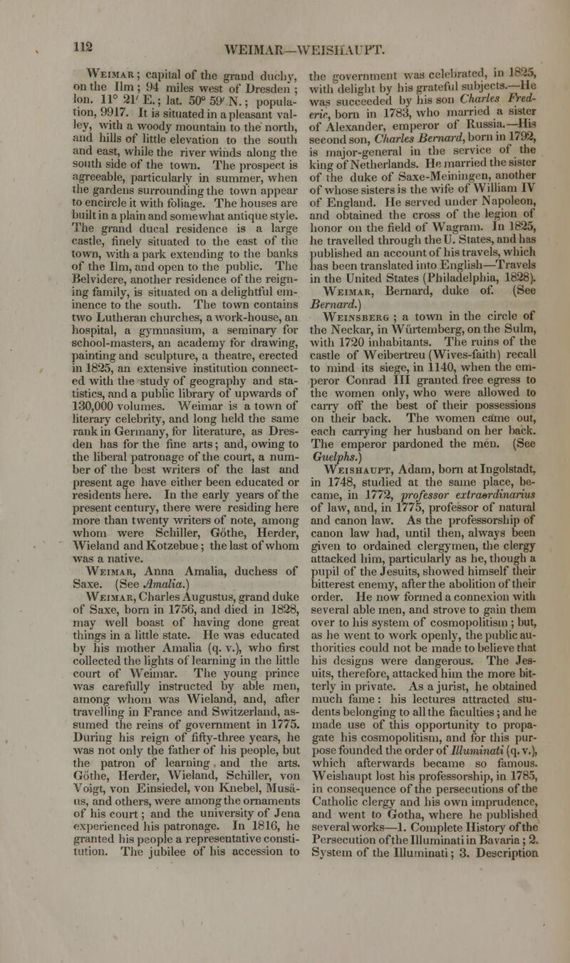 WEIMAR—WEISHAUPT. Weimar ; capital of the grand duchy, on the Ilm ; 94 miles west of Dresden ; Ion. 11° 21'E.; lat. 50° 59'N.; popula- tion, 9917. It is situated in a pleasant val- ley, with a woody mountain to the north, and hills of little elevation to the south and east, while the river \vinds along the south side of the to\vn. The prospect is agi-eeable, paiticularly in summer, when the gardens surrounding the town appear to enckcle it with foliage. The houses are built in a plain and somewhat antique style. The grand ducal residence is a large castle, finely situated to the east of tlie town, with a park extending to the banks of the Ilm, and open to the public. The Belvidere, another residence of the reign- ing family, is situated on a delightful em- inence to the south. The town contains two Lutheran churches, a work-house, an hospital, a gymnasium, a seminary for school-masters, an academy for di'awing, painting and sculptui-e, a theatre, erected in 1825, an extensive institution connect- ed with the study of geography and sta- tistics, and a public library of upwards of 130,000 volumes. Weimar is a town of literary celebrity, and long held the same rank in Germany, for literature, as Dres- den has for the fine arts; and, owing to the liberal patronage of the court, a num- ber of the best writers of the last and present age have either been educated or residents here. In the early years of the present century, there were residing here more than twenty writers of note, among whom were Schiller, Gothe, Herder, Wieland and Kotzebue; the last of whom was a native. Weimar, Anna Amalia, duchess of Saxe. (Sec Amalia.) Weimar, Charles Augustus, grand duke of Saxe, born in 1756, and died in 1828, may well boast of having done great things in a little state. He was educated by his mother Amalia (q. v.), who first collected the lights of learning in the little court of W^eimar. The young prince was carefully instructed by able men, among whom was Wieland, and, after travelling in France and Switzerland, as- sumed the reins of government in 1775. During his reign of fifi:y-three years, he was not only the father of his people, but the patron of learning and the arts. Gothe, Herder, Wieland, Schiller, von Voigt, von Einsiedel, von Knebel, Musd- iis, and others, were among the ornaments of his court; and the university of Jena experienced his patronage. In 181C, he granted his people a representative consti- tution. The jubilee of his accession to the government was celebrated, in 1825, with delight by his grateful subjects.—He was succeeded by his son Charles Fred- eric, born in 1783, who married a sister of Alexander, emperor of Russia.—His second son, Charles Bernard, born in 1792, is major-general in the service of the king of Netheriands. He married the sister of the duke of Saxe-Meiningen, another of whose sisters is the wife of William IV of England. He served under Napoleon, and obtained the cross of the legion of honor on the field of Wagram. In 1825, he travelled through theU. States, and has published an account of his travels, which has been translated into English—Travels in the United States (Philadelphia, 1828). Weimar, Beniard, duke of. (See Bernard.) Weinsberg ; a town in the circle of the Neckar, in Wurtemberg, on the Sulm, with 1720 inhabitants. The ruins of the castle of Weibertreu (Wives-faith) recall to mind its siege, in 1140, when the cm- pei-or Conrad III gi-anted free egress to the women only, who wei-e allowed to cany off the best of their possessions on their back. The women came out, each caiTying her husband on her back. The emperor pardoned the men. (See Chielphs.) Weishadpt, Adam, bom at Ingolstadt, in 1748, studied at the same place, be- came, in 1772, professor extrasrdinaiius of law, and, in 1775, professor of natural and canon law. As the professorship of canon law had, until then, always been given to ordained clergymen, the clergy attacked him, particularly as he, though a pupil of the Jesuits, showed himself their bitterest enemy, after the abolition of their order. He now formed a connexion with several able men, and strove to gain them over to his system of cosmopolitism ; but, as he went to work openly, the public au- thorities could not be made to believe that his designs were dangerous. The Jes- uits, therefore, attacked him the more bit- terly in private. As a jurist, he obtained much fame: his lectures attracted stu- dents belonging to all the faculties; and he made use of this opportunity to propa- gate his cosmopolitism, and for this pur- pose founded the order of Illuminati (q. v.), which afterwards became so famous. Weishaupt lost his professorship, in 1785, in consequence of the persecutions of the Catholic clergy and his own imprudence, and went to Gotha, where he published several works—1. Complete History of the Persecution of the Illuminati in Bavaria; 2. System of the Illuminati; 3. Description