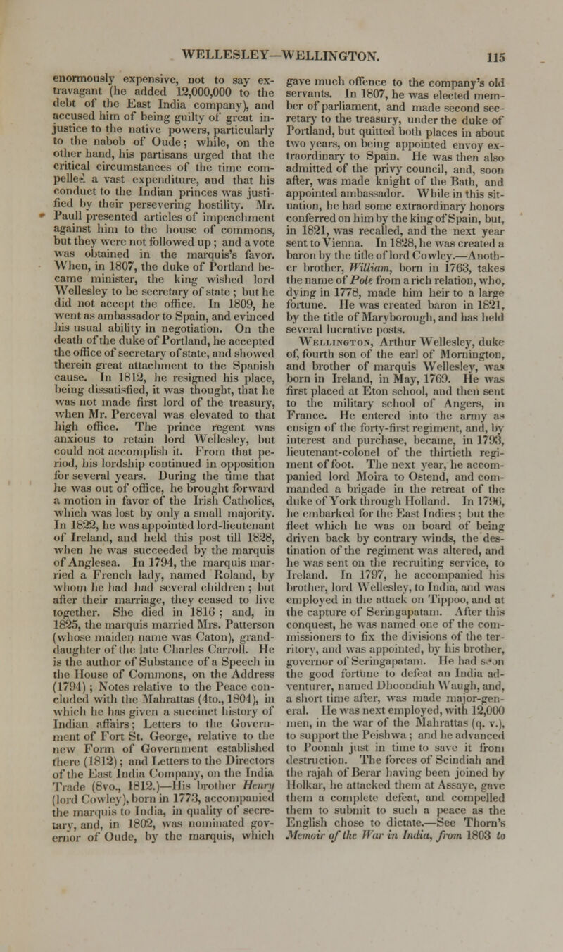 enormously expensive, not to say ex- travagant (he added 12,000,000 to tlie debt of the East India company), and accused him of being guilty of great in- justice to the native powers, particularly to the nabob of Oude; while, on the other hand, his partisans urged that the critical circumstances of the time com- pelled! a vast expenditure, and that his conduct to the Indian princes was justi- fied by their persevering hostility, Mr. Paull presented articles of impeachment against him to the house of commons, but they were not followed up; and a vote was obtained in the marquis's favor. When, in 1807, the duke of Portland be- came minister, the king wished lord Wellesley to be secretary of state ; but he did not accept the office. In 1809, he went as ambassador to Spain, and evinced his usual ability in negotiation. On the death of the duke of Portland, he accepted the office of secretary of state, and showed therein gi-eat attachment to the Spanish cause. In 1812, he resigned his place, being dissatisfied, it was thought, that he was not made first lord of the treasury, when Mr. Perceval was elevated to that high office. The prince regent was anxious to retain lord Wellesley, but could not accomplish it. From that pe- riod, his lordship continued in opposition for several years. During the time that he was out of office, he brought forward a motion in favor of the Irisii Catholics, which was lost by only a small majority. In 1822, he was appointed lord-lieutenant of Ireland, and held this post till 1828, when he was succeeded by the marquis ofAnglcsea. In 1794, the marquis mar- ried a French lady, named Roland, by whom he had had several children ; but after their man-iage, they ceased to live together. She died in 181G ; and, in 1825, the marquis married Mi-s. Pattereon (whose maiden name was Caton), grand- daughter of the late Charles Carroll. He is the author of Substance of a Speech in the House of Commons, on the Address (1794) ; Notes relative to the Peace con- cluded with the Mahrattas (4to., 1804), in which he has given a succinct history of Indian affiiirs; Letters to the Govern- ment of Fort St. George, relative to the new Form of Government established there (1812); and Lettere to the Directors of the East India Company, on the India Trade (8vo., 1812.)—His brother Hem-}) (lord Cowley), born in 177.3, accompanied the marquis to India, in quality of secre- tary, and, in 1802, was nominated gov- ernor of Oude, by the marquis, which gave much offence to the company's old servants. In 1807, he was elected mem- ber of parliament, and made second sec- retary to the treasury, under the duke of Portland, but quitted both places in about two years, on being appointed envoy ex- traordinary to Spain. He was then also admitted of the privy council, and, soon afler, was made knight of the Bath, and appointed ambassador. While in this sit- uation, he had some extraordinar}' honors conferred on him by the king of Spain, but, in 1821, was recalled, and the next year sent to Vienna. In 1828, he was created a baron by the title of lord Cowley.—Anoth- er brother, William, bom in 1763, takes the name of PoU from a rich relation, who, dying in 1778, made him heir to a large fortune. He was created baron in 1821, by the title of Maryborough, and has held several lucrative posts. Wellington, Arthur Wellesley, duke of, fourth son of the earl of Moniington, and brother of marquis Wellesley, was born in Ireland, in May, 1769. He wa.s first placed at Eton school, and then sent to the military school of Angers, in France. He entered into tJie anny as* ensign of the forty-first regiment, and, by interest and purchase, became, in 1798, lieutenant-colonel of the thirtieth regi- ment of foot. The next year, he accom- panied lord Moira to Ostend, and com- manded a brigade in the retreat of the duke of York through Holland. In 1796, he embarked for the East Indies ; but the fleet which he was on board of being driven back by contrary winds, the des- tination of the regiment was altered, and he was sent on the recruiting service, to Ireland. In 1797, he accompanied his brother, lord Wellesley, to India, and was employed in the attack on Tippoo, and at the capture of Seringapatam. After this conquest, he was named one of the com- missioners to fix the divisions of the ter- ritory, and was appointed, by his brother, governor of Seringapatam. He had Sv*on the good fortune to defeat an India ad- venturer, named Dhoondiah Waugh, and, a short time after, was made major-gen- eral. He was next employed, with 12,000 men, in the war of the 3Iahrattas (q. v.), to support the Peishwa; and he advanced to Poonah just in time to save it from destruction. The forces of Scindiah and the rajah of Berai- having been joined by Holkar, he attacked them at Assaye, gave them a comjilete defeat, and compelled them to submit to such a peace as the English chose to dictate.—See Thorn's Memoir of the War in India, from 1803 to