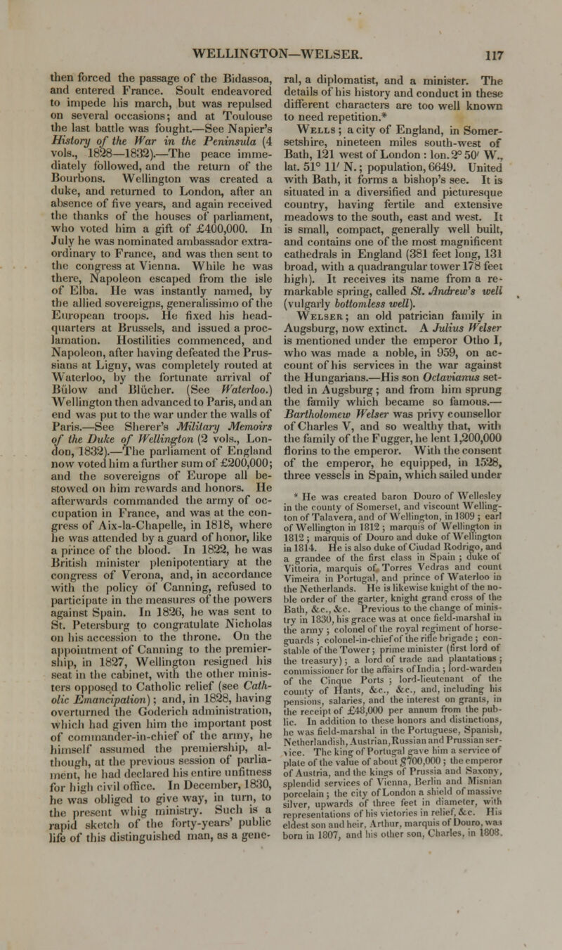 then forced the passage of the Bidas.«oa, and entered France. Soult endeavored to impede liis march, but was repulsed on several occasions; and at Toulouse the last battle was fought.—See Napier's History of the War in the Peninsula (4 vols., 1828—1832).—The peace imme- diately followed, and the return of the Bourbons. Wellington was created a duke, and retunied to London, after an absence of five years, and again received the thanks of the houses of parliament, who voted him a gift of £400,000. In July he was nominated ambassador extra- ordinary to France, and was then sent to the congress at Vienna. While he was there. Napoleon escaped from the isle of Elba. lie was instantly named, by the allied sovereigns, generalissimo of the European troops. He fixed his head- quarters at Brussels, and issued a proc- lamation. Hostilities commenced, and Napoleon, after having defeated the Prus- sians at Ligny, was completely routed at Waterloo, by the fortunate anival of Billow and BKicher. (See Waterloo.) Wellington then advanced to Paris, and an end was put to the war under the walls of Paris.—See Siierer's Military Memoirs of the Duke of Wellington (2 vols., Lon- don, 1832).—The parliament of England now voted him a further sum of £200,000; and the sovereigns of I'urope all be- stowed on him rewards and honors. He afterwards commanded the army of oc- cupation in France, and was at the con- gress of Aix-la-Chapelle, in 1818, where he was attended by a guard of honor, like a pi-ince of the blood. In 1822, he was British minister ])lenipotentiary at the congress of Verona, and, in accordance with the policy of Canning, refused to participate in the measures of the powers against Spain. In 182G, he was sent to St. Petersburg to congratulate Nicholas on his accession to the throne. On the ajjpointmcnt of Canning to the premier- ship, in 1827, Wellington resigned his seat in the cabinet, with the other minis- ters opposed to Catholic relief (see Cath- olic Emancipation); and, in 1828, having overturned the Goderich administration, which had given him the important post of commander-in-chief of the army, he liimself assumed the premiership, al- though, at the previous session of parlia- ment, he had declared his entire unfitness for high civil office. In December, 1830, he was obliged to give way, in turti, to the present whig ministry. Such is a rapid sketch of the forty-years' public life of tills distinguished man, as a gene- ral, a diplomatist, and a minister. The details of his history and conduct in these different character are too well known to need repetition.* Wells ; a city of England, in Somer- setshire, nineteen miles south-west of Bath, 121 west of London : Ion. 2° 50' W., lat. 51° 11' N.; population, 6649. United with Bath, it forms a bishop's see. It is situated in a diversified and picturesque country, having fertile and extensive meadows to the south, east and west. It is small, compact, generally well built, and contains one of the most magnificent cathedrals in England (381 feet long, 131 broad, with a quadrangular tower 178 feet high). It receives its name from a re- markable spring, called St. Andrew^s well (vulgarly bottomless well). W^elser; an old patrician family in Augsburg, now extinct. A Julius Welser is mentioned under the emperor Otho I, who was made a noble, in 959, on ac- count of his services in the war against the Hungarians.—His son Octavianus set- tled in Augsburg ; and from him sprung the family which became so famous.— Bartholomew Welser was privy counsellor of Charles V, and so wealthy that, with the family of the Fugger, he lent 1,200,000 florins to the emperor. With the consent of the emperor, he equipped, in 1528, three vessels in Spain, which sailed under * lie was created baron Douro of Wcllcslcy in the county of Somerset, and viscount Welling- ton of Talavera, and of Wellington, in 1809 ; earl of Wellington in 1812 ; marciuis of Wellinelon in 1812 ; marquis of Douro and duke of Wellington in 1814. He is also duke of Ciudad Rodrigo, and a grandee of the first class in Spain ; duke of Vitloria, marquis of, Torres Vcdras and count Vimeira in Portugal, and prince of Waterloo in the Netherlands. He is likewise kniHit of the no- ble order of the garter, knight grand cross of the Bath, &c., &.C. Previous to the change of minis- try in 1830, his grace was at once field-marshal in the army ; colonel of the royal regiment of horse- guards ; colonel-in-chiefof the rifle brigade; con- stable of the Tower; prime minister (hrst lord of the treasury); a lord of trade and plantations; commissioner for the affairs of India ; lord-warden of ihe Cinque Ports ; lord-lieutenant of the county of Hants, &c., &c., and, including Iiis pensions, salaries, and the interest on grants, in the receipt of £48,000 per annum from the pub- lic. In addition to these honors and distinctions, he was field-marshal in the Portuguese, Spanish, Netherlandish, Austrian,Russian and Prussian scr- > ice. The king of Portugal gave him a service of plate of the value of about g'?00,000 ; the emperor of Austria, and the kings of Prussia and Saxony, splendid services of Vienna, Berlin and Misnian porcelain ; the city of London a shield of massive silver, upwards of three feet in diameter, with representations of his victories in relief, &c. His eldest son and heir, .\rthur, marquis of Douro, wm born in 1807, and his other son, Charles, in 1808.