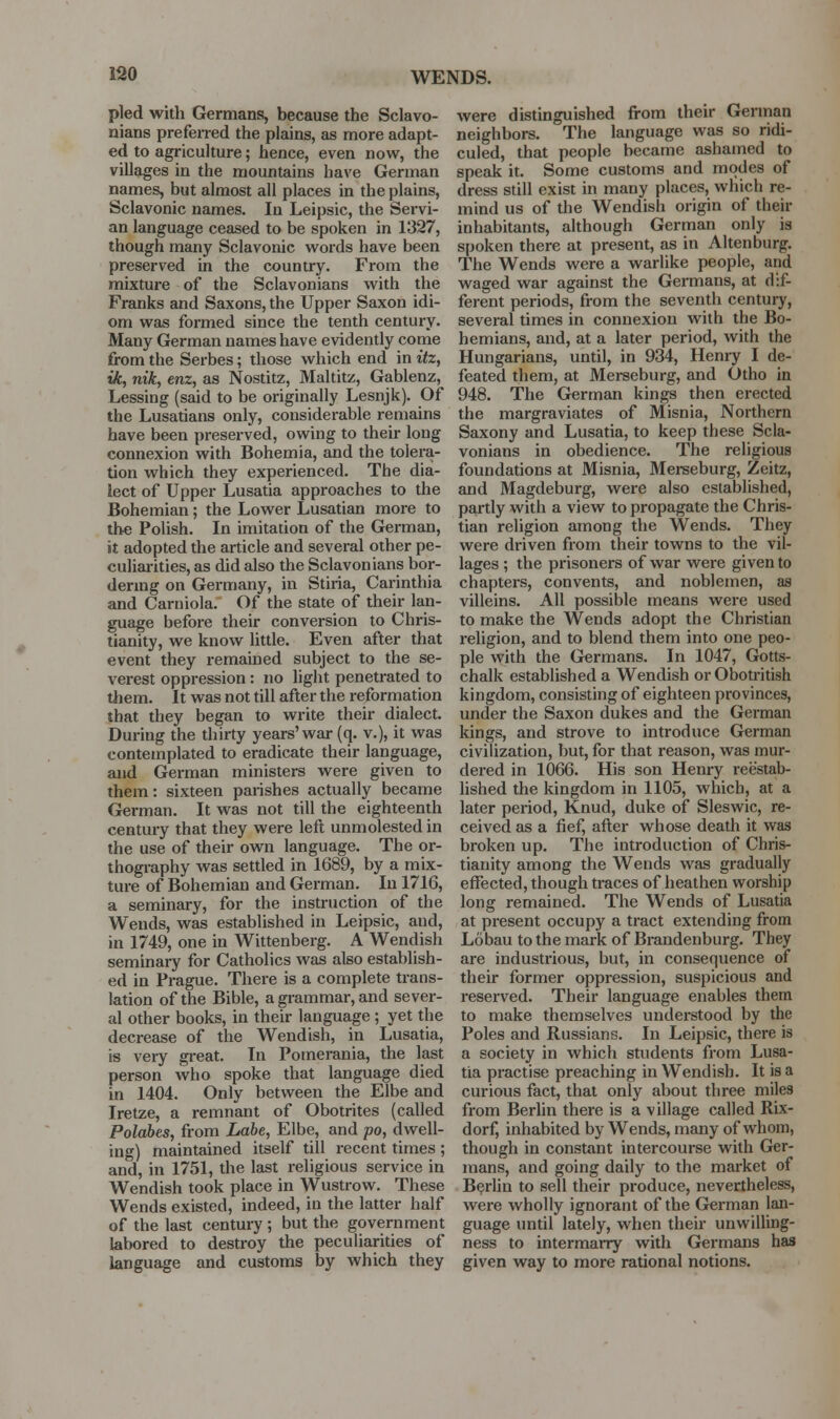 WENDS. pled with Germans, because the Sclavo- nians prefeired the plains, as more adapt- ed to agriculture; hence, even now, the villages in the mountains have German names, but almost all places in the plains, Sclavonic names. In Leipsic, the Servi- an language ceased to be spoken in 1327, though many Sclavonic words have been preserved in the country. From the mixture of the Sclavonians with the Franks and Saxons, the Upper Saxon idi- om was formed since the tenth century. Many German names have evidently come from the Serbes; those which end in itz, ik, nik, enz, as Nostitz, Maltitz, Gablenz, Lessing (said to be originally Lesnjk). Of the Lusatians only, considerable remains have been preserved, owing to their long connexion with Bohemia, and the tolera- tion which they experienced. The dia- lect of Upper Lusatia approaches to the Bohemian; the Lower Lusatian more to the Polish. In imitation of the German, it adopted the article and several other pe- culiarities, as did also the Sclavonians bor- denng on Germany, in Stiria, Carinthia and Carniola. Of the state of their lan- guage before their conversion to Chris- tianity, we know little. Even after that event they remained subject to the se- verest oppression: no light penetrated to them. It was not till after the reformation that they began to write their dialect. During the thirty years'war {q. v.), it was contemplated to eradicate their language, and German ministers were given to them: sixteen parishes actually became German. It was not till the eighteenth century that they were left unmolested in the use of their own language. The or- thography was settled in 1689, by a mix- ture of Bohemian and German. In 1716, a seminary, for the instruction of the Wends, was established in Leipsic, and, in 1749, one in Wittenberg. A Wendish seminary for Catholics was also establish- ed in Prague. There is a complete trans- lation of the Bible, a grammar, and sever- al other books, in their language ; yet the decrease of the Wendish, in Lusatia, is very great. In Pomerania, the last person who spoke that language died in 1404. Only between the Elbe and Iretze, a remnant of Obotrites (called Polabes, from Labe, Elbe, and po, dwell- ing) maintained itself till recent times ; and, in 1751, the last religious service in Wendish took place in Wustrow. These Wends existed, indeed, in the latter half of the last century ; but the government labored to destroy the peculiarities of language and customs by which they were distinguished from their German neighbors. The language was so ridi- culed, that people became ashamed to speak it. Some customs and modes of dress still exist in many places, which re- mind us of the Wendish origin of their inhabitants, although German only is spoken there at present, as in Altenburg. The Wends were a warlike people, and waged war against the Germans, at dif- ferent periods, from the seventh century, several times in connexion with the Bo- hemians, and, at a later period, with the Hungarians, until, in 934, Henry I de- feated them, at Merseburg, and Otho in 948. The German kings then erected the margraviates of Misnia, Northern Saxony and Lusatia, to keep these Scla- vonians in obedience. The religious foundations at Misnia, Merseburg, Zeitz, and Magdeburg, were also established, partly with a view to propagate the Chris- tian religion among the Wends. They were driven from their towns to the vil- lages ; the prisoners of war were given to chapters, convents, and noblemen, as villeins. All possible means were used to make the Wends adopt the Christian I'eligion, and to blend them into one peo- ple with the Germans. In 1047, Gotts- chalk established a Wendish or Obotritish kingdom, consisting of eighteen provinces, under the Saxon dukes and the German kings, and strove to introduce German civilization, but, for that reason, was mur- dered in 1066. His son Henry reestab- hshed the kingdom in 1105, which, at a later period, Knud, duke of Sleswic, re- ceived as a fief, after whose death it was broken up. The introduction of Chris- tianity among the Wends was gradually eifected, though traces of heathen worship long remained. The Wends of Lusatia at present occupy a tract extending from Lobau to the mark of Brandenburg. They are industrious, but, in consequence of their former oppression, suspicious and I'eserved. Their language enables them to make themselves understood by the Poles and Russians. In Leipsic, there is a society in which students from Lusa- tia practise preaching in Wendish. It is a curious fact, that only about three miles from Berlin there is a village called Rix- dorf, inhabited by Wends, many of whom, though in constant intercourse with Ger- mans, and going daily to the market of B^rUn to sell their produce, nevertheless, were wholly ignorant of the German lan- guage until lately, when their unwilling- ness to intermarry with Germans has given way to more rational notions.