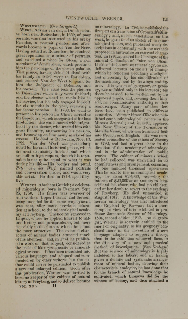 WENTVvORTH—WERNER. We.ntworth. (See Slrqford.) Werf, Adrian van der, a Dutch paint- er, born near Rotterdam, in 1G59, of poor parents, was fii-st instructed in liis art by Piccolett, a portrait painter, and after- wards became a pupil of Van der Neer. Having setded at Rotterdam, he obtained great reputation as a painter of portraits, and executed a piece for Steen, a rich rnerchant of Amsterdam, which procured him the patronage of the elector palatine. That prince, having visited Holland witli his family in 1G96, went to Rotterdam, and ordered Van der Werf to paint for him the Judgment of Solomon, and his [lortrait. The artist toolc the pictures to Diisseldorf when they were finished; and the elector wished to retain him in liis service, but he only engaged himself for six months in the year, receiving a handsome pension. In 1703, he went to present to his patron his Christ carried to the Sepulchre, which is regarded as his best production. He was honored with knight- hood by the elector, who treated him with great liberality, augmenting his pension, and bestowing on him many marks of his esteem. He died at Rotterdam, Nov. 12, 1722. Van der Werf was })articularly noted for his small historical pieces, which are most exquisitely finished, and which are still in high request, though his repu- tation is not quite equal to what it was during his Ufe.—His brother and pupil, Peter van der Werf, painted portraits and conversation pieces, and was a very able artist. He died in 1718, aged fifty- five. Werner, Abraham Gottlob; a celebrat- ed mineralogist, born in Germany, Sept. 25, 1750. His father was overseer of iron works in Upper Lusatia; and the son, being intended for the same employment, was sent, after some previous educa- tion at school, to the mineralogical acade- my at Freyberg. Thence he removed to Leipsic, where he applied himself to nat- ural history and juris{)rudence, but more especially to the former, which he found the most attractive. The external char- acters of mineral bodies attracted much of his attention ; and, in 1774, he publish- ed a work on that subject, considered as the basis of his oryctognostic or mineral- ogical system. It has been translated into various languages, and adopted and com- mented on l)y other writers; but the au- thor could never be pci-suaded to publish a new and enlarged edition. Soon after this })ublication, Werner was invited to become keeper of the cabinet of natural history at Freyberg, and to deliver lectures VOL. XIII. 11 on mmcralogy. In ] 780, he published the fii-st part of a translation of Cronstadt'sMin- eralogy; and, in his annotations on this work, he gave the first sketch of his mine- ralogical system, and published many de- scriptions in conformity with the methods proposed in his treatise on extcmal charac- ters. In ] 791, appeared h is Catalogue of the mineral Collection of Pabst von Ohain. Besides his lectures on mineralogy, he also delivered lectures on the art of mining, which he rendered j)cculiarly intelligible and interesting by his simplification of the machinei7, and by drawings and fig- ures. His system of geognosy, or geolo- gy, was unfolded only in his lectures ; but those he caused to be written out by his approved pupils, and, revising them him- self, he communicated authority to their manuscripts. Many pails of these lec- tures have been published in different countries. Werner himself likewise pub- lished some mineralogical papers in tho Miner's Journal ; and, in 1791, appeared his New Theory of the Formation of Metallic Veins, which was translated both into French and English. He was nom- inated counsellor of the mines of Saxony in 1792, and had a great share in the direction of the academy of mineralogy, and in the administration of public works. The cabinet of minerals which he had collected was unrivalled for its completeness and arrangement, consisting of one hundred thousand specimens. This he sold to the mineralogical acade- my, for about $28,000, reserving the interest of $23,000 as an annuity to him- self and his sister, who had no children, and at her death to revert to the academy of Freyberg. He died, unmarried, in August, 1817. A knowledge of the Wer- nerian mineralogy was first introduced into England by Kirwan; but a more complete view of it is exhibited in pro- fessor Jameson's System of Mineralogy, 1804, second edition, 1817. As a geolo- gist, Werner is scarcely entitled to the merit of originality, as his geognosy con- sisted more in the invention of a new language adapted to support a theory, than in the exhibition of novel facts, or the discovery of a new and j)ractical method of investigation. (See Geology.) But the science of mineralogy is highly indebted to his labors; and in having given a definite and systematic arrange- ment of mineral bodies, showing their characteristic analogies, he has done that for the branch of natural knowledge he cultivated, which Linneeus did for the science of botany, and thus attached a