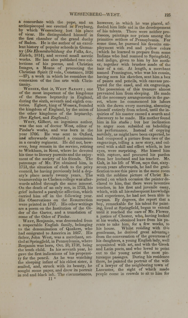 a concordate with the pope, and an archiepiscopal see erected in Freyburg, by which Wessenberg lost liia place of vicar. He distinguished himself in the first chamber of the grand duchy of Baden. He is the author of an excel- lent history of popular schools in Germa- ny {Die Elementarbildung des Folks, &c., Zurich, 1814), and several small ascetic works. He has also pubUshed two col- lections of his poems, and Christian Images, a Means of promoting the Christian Spirit (2 vols., Constance, 1826 —27), a work in whicii he considers the connexion of the line arts with Chris- tianity. Wessex, that is, West Saxony ; one of the most important of the kingdoms of the Saxon heptarchy in England, during the sixth, seventh and eighth cen- turies. Egbert, king of Wessex, founded the kingdom of England, by the union of the other kingdoms of the heptarchy. (See Egbert, and England.) West, Gilbert, an ingenious author, was the son of doctor West, editor of Pindar's works, and was born in the year 1706. He was sent to Oxford, and afterwards obtained a commission in a cavalry regiment. He did not, how- ever, long remain in the service, retiring to Wickham, in Kent, where he devoted his time to hterary pursuits and the enjoy- ment of the society of his friends. The patronage of Mr. Pitt obtained him, in 1751, the situation of clerk to the privy council, he having previously held a dep- uty's place nearly twenty years. The treasurership to Chelsea college was after- wards added through the same interest. On the death of an only son, in 1755, his grief induced a paralytic affection, which carried hitn off in the following year. His Observations on the Resurrection were printed in 1747. His other writings ai-e a poem on the Institution of the Or- der of the Garter, and a translation of some of the Odes of Pindar. West, Benjamin, was descended from a respectable English family, belonging to the denomination of Quakers, who Jiad emigrated to America in 1667. His father, John West, was a merchant, set- tled at Springfield, in Pennsylvania, where Benjamin was born, Oct. 10, 1738, being the tenth child. In his seventh year, ho gave the first indications of his propensi- ty for the pencil. As he was watching the sleej)ing infant of his eldest sister, it smiled, and, struck with its beauty, he souglit some paper, and drew its portrait in red and black ink. The circumstances, 11 « however, in which he was placed, af- forded him little aid in the developement of his talents. There were neither pro- fessors, paintings nor prints among the primitive settlers of Pennsylvania. For some time, he pursued his favorite em- ployment with red and yellow colors (which he learned to prepare from some Indians who had roamed to Springfield), and indigo, given to him by his moth- er, together with brushes made of the hair of a cat. At length, a merchant named Pennington, who was his cousin, having seen his sketches, sent him a box of paints and pencils, with canvass pre- pared for the easel, and six engravings. The possession of this treasure almost prevented him from sleeping. He made all the necessary arrangements in the gar- ret, where he commenced his labors with the dawn every morning, absenting himself entirely from school, until the in- quiries of his master caused a search and discovery to be made. His mother found him in his stvuiio ; but her inclination to anger soon subsided on beholding his performance. Instead of copying servilely, as might have been expected, he had composed a picture fi-om two of the engravings, telling a new story, and col- ored with a skill and efiect which, in her eyes, were surprising. She kissed him with rapture, and procured his pardon from her husband and his teacher. Mr. Gait, in his life of West, says that, sixty- seven years afterwards, he had the grati- fication to see this piece in the same room with the sublime picture of Christ Re- jected ; on which occasion the painter de- clared to him, that there were inventive touches, in his first and juvenile essay, which, with all his subsequent knowledge and experience, he had not been able to surpass. By degrees, the report that a boy, remarkable for his talent for paint- ing, lived at Springfield, began to extend until it reached the ears of Mr. Flower, a justice of Chester, who, having looked at his works, obtained leave from his pa- rents to take him, for a few weeks, to his house. Whilst residing with this gentleman, he derived great advantage from the conversation of the governess of his daughters, a young English lady, well acquainted with art, and with the Greek and Latin poets, and who loved to point out to the young artist the most pic- turesque passages. During his residence there, he painted the portrait of the wife of a la^vyer of the neighboring towTi of Lancaster, the sight of which made people come in crowds to sit to him for