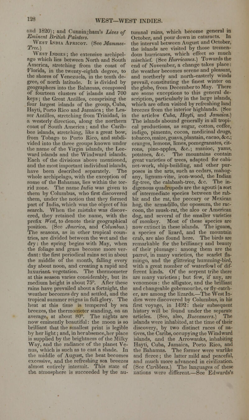 WEST—WEST INDIES. and 1820); and Cunninsham's Lives of Eminent British Painters. West India Apricot. (See Mammee- Tree.) West Lvdies ; the extensive archipel- ago which lies between North and South America, stretching from the coast of i^'lorida, in the twenty-eighth degree, to the shores of Venezuela, in the tenth de- gree, of north latitude. It is divided by geographers into the Bahamas, composed of fourteen clusters of islands and 700 keys; the Great Antilles, comprising the four largest islands of the group, Cuba, Hayti, I'orto Rico and Jamaica; the Les- ser Antilles, stretching from Trinidad, in a westerly direction, along the northern coast of South America; and the Carib- bee islands, stretching, like a great bow, from Tobago to Porto Rico, and subdi- vided into the three groups known under the name of the Virgin islands, the Lee- ward islands and the Windward islands. Each of the divisions above mentioned, and the most important individual islands, iiave been described separately. The whole archipelago, with the exception of some of the Baliamas, lies within the tor- rid zone. The name India was given to them by Columbus, who first discovered them, under the notion that they formed part of India, which was the object of his search. When the mistake was discov- ered, they retained the name, with the prefix fVest, to denote their geographical position. (See America, and Columbus.) The seasons, as in other tropical coun- tries, are divided between the wet and the dry: the spring begins with May, when the foliage and grass become more ver- dant : the first periodical rains set in about the middle of the month, falling every day about noon, and creating a rapid and luxuriant vegetation. The thermometer at this season varies considei'ably, but its medium height is about 75°. Afler these rains have prevailed about a fortnight, the weather becomes dry and settled, and the tropical summer reigns in full glory. The heat at this time is tempered by sea breezes, the thermometer standing, on an average, at about 80°. The nights are now eminently beautiful: the moon is so brilliant that the smallest print is legible by her light; and, in her absence, her place is supplied by tlie brightness of the Milky Way, and the radiance of the planet Ve- nus, which is such as to cast a sliade. In the middle of August, the beat becomes excessive, and the refreshing sea breezes almost entirely intermit. This state of the atmosphere is succeeded by tlie au- tumnal rains, which become general in October, and pour down in cataracts. In the interval between August and October, the islands are visited by those tremen- dous hurricanes, which efl'ect so much mischief. {See Hurricanes.) Towards the end of November, a change takes place: the weather becomes serene and pleasant, and northerly and north-easteriy winds prevail, constituting the finest winter on the globe, from December to May. There axe some exceptions to this general de- scription, particularly in the large islands, which are often visited by refreshing land breezes from the interior highlands. (See the articles Cuba, Hayti, and Jamaica.) The islands abound generally in all tropi- cal productions, as sugar, cotton, cofiee, indigo, pimento, cocoa, medicinal drugs, tobacco, maize, guava, plantain, cacao, &c.; oranges, lemons, limes, pomegranates, cit- rons, pine-apples, &c.; manioc, yams, potatoes, &c. The mountains contain great varieties of trees, adapted for cabi- net-work, ship-building, and other pur- poses in the arts, such as cedars, mahog- any, lignum-vitse, iron-wood, the Indian fig-tree, the calabash-tree, &c. The in- digenous quadrupeds are the agouti (a sort of intermediate species between the rab- bit and the rat, the peccary or Mexican hog, the armadillo, the opossum, the rac- coon, the musk-rat, the alco or American dog, and several of the smaller varieties of monkey. Most of these species are now extinct in these islands. The iguana, a species of lizard, and the mountain crab, are also found here. The birds are remarkable for the briUiancy and beauty of their plumage: among them are the paiTOt, in many varieties, the scarlet fla- mingo, and the glittering humming-bird, with a great number of waterfowl of dif- ferent kinds. Of the serpent tribe there are many varieties ; but few, if any, are venomous: the alligator, and the brilliant and changeable gobemouche, or fly-catch- er, are among the lizards.—The West In- dies were discovered by Columbus, in his first voyage, in 1492: their subsequent history will be found under the separate articles. (See, also. Buccaneers.) The islands were inhabited, at the time of their discovery, by two distinct races of na- tives, the Caribs, occupying the Windward islands, and the Arrowauks, inhabiting Hayti, Cuba, Jamaica, Porto Rico, and the Bahamas. The former were warlike and fierce; the latter mild and peaceful, and much more advanced in civilization. (See Canbhees.) The languages of these nations were different.—See Edwards's