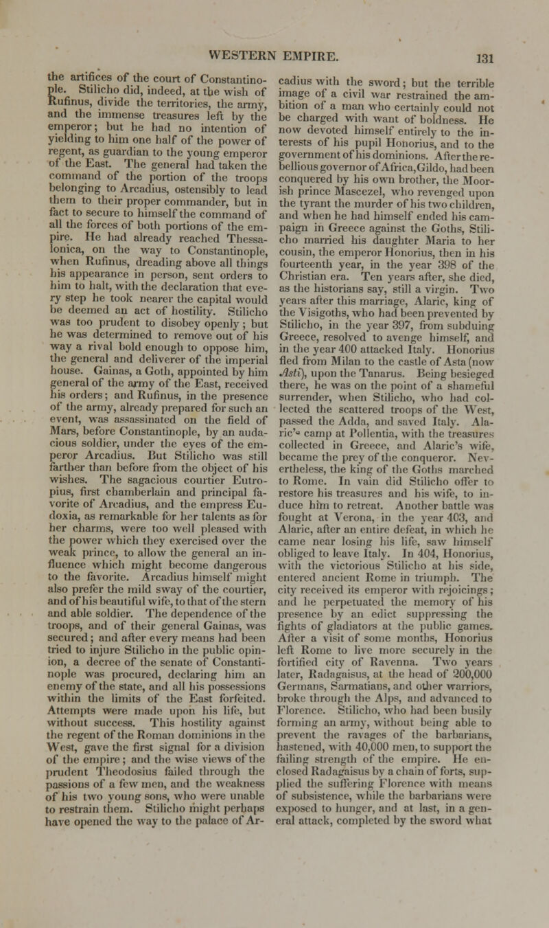 the artifices of the court of Constantino- gle. Stilicho did, indeed, at the wish of uufinus, divide the territories, the anny, and the immense treasures left by the emperor; but he had no intention of yielding to him one half of the power of regent, as guardian to the young emperor of the East. The general had taken the command of the portion of the troops belonging to Arcadius, ostensibly to lead them to their proper commander, but in fact to secure to himself the command of all the forces of both portions of the em- pire. He had already reached Thessa- lonica, on the way to Constantinople, when Rufinus, dreading above all things his appearance in person, sent orders to him to halt, with the declaration that eve- ry step he took nearer the capital would be deemed an act of hostility. Stilicho was too prudent to disobey openly ; but he was determined to remove out of his way a rival bold enough to oppose him, the general and deliverer of the imperial house. Gainas, a Goth, appointed by him general of the army of the East, received his orders; and Rufinus, in the presence of the army, already prepared for such an event, was assassinated on the field of Mars, before Constantinople, by an auda- cious soldier, under the eyes of the em- peror Arcadius. But Stilicho was still farther than before from the object of his wishes. The sagacious courtier Eutro- pius, first chamberlain and principal fa- vorite of Arcadius, and the empress Eu- doxia, as remarkable for her talents as for her charms, were too well pleased with the power which they exercised over the weak prince, to allow the general an in- fluence which might become dangerous to the favorite. Arcadius himself might also prefer the mild sway of the courtier, and of his beautiful wife, to that of the stern and able soldier. The dependence of the troops, and of their general Gainas, was secured; and afl;er every means had been tried to injure Stilicho in the public o{)in- ion, a decree of the senate of Constanti- nople was procured, declaring him an enemy of the state, and all his possessions within the limits of the East forfeited. Attempts were made upon his life, but without success. This hostility against the regent of the Roman dominions in the West, gave the first signal for a division of the empire; and the wise views of the I)rudent Theodosius failed through the passions of a few men, and the weakness of his two young sons, who were unable to restrain them. Stilicho might perhaps have opened the way to the palace of Ar- cadius with the sword; but the terrible image of a civil war restrained the am- bition of a man who certainly could not be charged with want of boldness. He now devoted himself entirely to the in- terests of his pupil Honorius, and to the government of his dominions. After the re- bellious governor of Africa,Gildo, had been conquered by his own brother, the Moor- ish prince Mascezel, who revenged upon the tyrant the murder of his two children, and when he had himself ended his cam- paign in Greece against the Goths, Stili- cho married his daughter Maria to her cousin, the emperor Honorius, then in his fourteenth year, in the year 398 of the Christian era. Ten years after, she died, as the historians say, still a virgin. Two yeai-s after this marriage, Alaric, king of the Visigoths, who had been prevented by Stilicho, in the year 397, from subduing Greece, resolved to avenge himself, and in the year 400 attacked Italy. Honorius fled from Milan to the castle of Asta (now Asti), upon the Tanarus. Being besieged there, he was on the point of a shameful surrender, when Stilicho, who had col- lected the scattered troops of the West, passed the Adda, and saved Italy. Ala- ric'o camp at Pollentia, with the treasures collected in Greece, and Alaric's wife, became the prey of the conqueror. Nev- ertheless, the king of the Goths marched to Rome. In vain did Stilicho offer to restore his treasures and his wife, to in- duce him to retreat. Another battle was fought at Verona, in the year 403, and Alaric, after an entire defeat, in which ho came near losing his life, saw himself obliged to leave Italy. In 404, Honorius, with the victorious Stilicho at his side, entered ancient Rome in triumph. The city received its emperor with rejoicings; and he perpetuatecl the memorj' of his presence by an edict suppressing the fights of gladiatoi-s at the public games. After a visit of some months, Honorius left Rome to live more securely in the fortified city of Ravenna. Two years later, Radagaisus, at the head of 200,000 Germans, Sju-matians, and other waiTiors, broke through the Alps, and advanced to Florence. Stilicho, who had been busily forming an army, without being able to prevent the ravages of the barbarians, hastened, with 40,000 men, to support the failing strength cf the empire. He en- closed Radagaisus by a chain of forts, sup- plied the suffering Florence with means of subsistence, while the barbarians were exj)osed to hunger, and at last, in a gen- eral attack, completed by the sword what