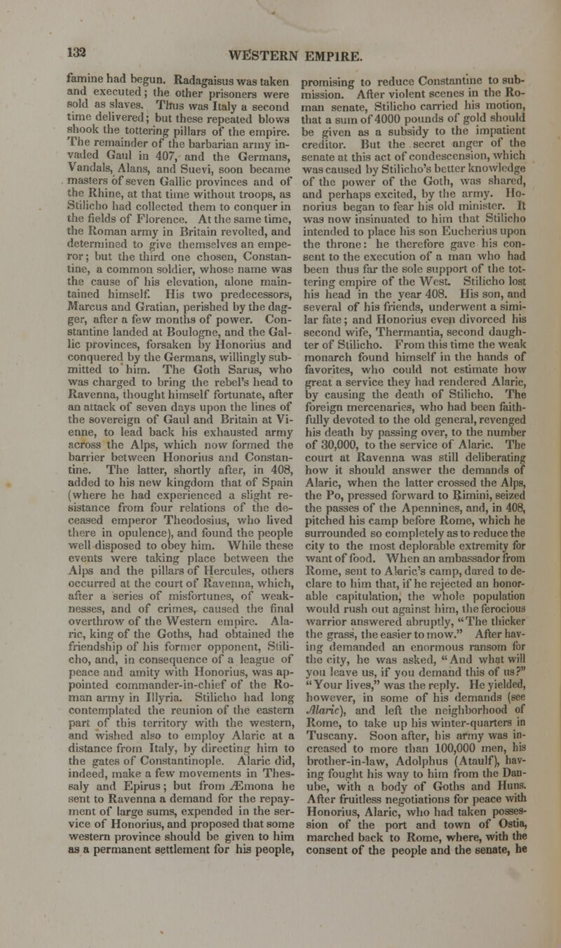 133 famine had begun. Radagaisus was taken and executed; the other prisoners were sold as slaves. Thus was Italy a second time delivered; but these repealed blows shook the tottering pillars of the empire. The remainder of the barbarian army in- vaded Gaul in 407, and the Germans, Vandals, Alans, and Suevi, soon became masters of seven Gallic provinces and of the Rhine, at that time without troops, as Stilicho had collected them to conquer in the fields of Florence. At the same time, the Roman army in Britain revolted, and determined to give themselves an empe- ror ; but the third one chosen, Constan- tine, a common soldier, whose name was the cause of his elevation, alone main- tained himself His two predecessors, Marcus and Gratian, perished by the dag- ger, after a few months of power. Con- stantine landed at Boulogne, and the Gal- lic provinces, forsaken by Honorius and conquered by the Germans, willingly sub- mitted to'him. The Goth Sarus, who was charged to bring the rebel's head to Ravenna, thought himself fortunate, after an attack of seven days upon the lines of the sovereign of Gaul and Britain at Vi- enne, to lead back his exhausted army across the Alps, which now formed the barrier between Honorius and Constan- tine. The latter, shortly after, in 408, added to his new kingdom that of Spain (where he had experienced a slight re- sistance from four relations of the de- ceased emperor Theodosius, who lived there in opulence), and found the people well disposed to obey him. While these events were taking place between the Alps and the pillars of Hercules, others occurred at the court of Ravenna, which, after a series of misfortunes, of weak- nesses, and of crimes, caused the final overthrow of the Western empire. Ala- ric, king of the Goths, had obtained the friendship of his former opponent, Stili- cho, and, in consequence of a league of peace and amity with Honorius, was ap- pointed commander-in-chief of the Ro- man army in Illyria. Stilicho had long contemplated the reunion of the eastern part of this territory with the western, and wished also to employ Alaric at a distance from Italy, by directing him to the gates of Constantinople. Alaric did, indeed, make a few movements in Thes- saly and Epirus; but from ^mona he sent to Ravenna a demand for the repay- ment of large sums, expended in the ser- vice of Honorius, and proposed that some western province should be given to him as a permanent settlement for his people, promising to reduce Constantine to sub- mission. After violent scenes in the Ro- man senate, Stilicho can-ied his motion, that a sum of 4000 poimds of gold should be given as a subsidy to the impatient creditor. But the secret anger of the senate at this act of condescension, which was caused by Stilicho's better knowledge of the power of the Goth, was shared, and perhaps excited, by the army. Ho- norius began to fear his old minister. R was now insinuated to him that Stilicho intended to place his son Eucherius upon the throne: he therefore gave his con- sent to the execution of a man who had been thus far the sole support of the tot- tering empire of the West Stilicho lost his head in the year 408. His son, and several of his friends, underwent a simi- lar fate; and Honorius even divorced his second wife, Thermantia, second daugh- ter of Stilicho. From this time the weak monarch found himself in the hands of favorites, who could not estimate how great a service they had rendered Alaric, by causing the death of Stilicho. The foreign mercenaries, who had been faith- fully devoted to the old general, revenged his death by passing over, to the number of 30,000, to the service of Alaric. The court at Ravenna was still deliberating how it should answer the demands of Alaric, when the latter crossed the Alps, the Po, pressed forward to Rimini, seized the passes of the Apennines, and, in 408, pitched his camp before Rome, which he surrounded so completely as to reduce the city to the most deplorable extremity for want of food. When an ambassador from Rome, sent to Akric's camp, dared to de- clare to him that, if he rejected an honor- able capitulation, the whole population would rush out against him, the ferocious warrior answered abruptly, The thicker the grass, the easier to mow. After hav- ing demanded an enormous ransom for the city, he was asked, And what will you leave us, if you demand this of us? Your lives, was the reply. He yielded, however, in some of his demands (see Marie), and left the neighborhood of Rome, to take up his winter-quarters in Tuscany. Soon after, bis army was in- creased to more than 100,000 men, his brother-in-law, Adolphus (Ataulf), hav- ing fought his way to him from the Dan- ube, with a body of Goths and Huns. After fruitless negotiations for peace with Honorius, Alaric, who had taken posses- sion of the port and town of Ostia, marched back to Rome, where, with the consent of the people and the senate, he
