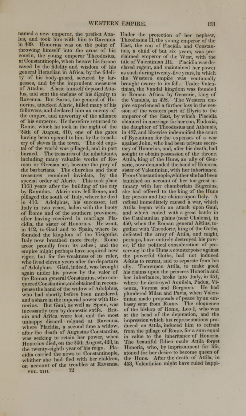 named a new emperor, the prefect Atta- ins, and took him with him to Ravenna in 409. Honorius was on the point of throwing himself into the arms of his cousin, the young emperor Theodosius, at Constantinople, when he saw his throne saved by the fidelity and wisdom of his general Heraclian in Africa, by the fideli- ty of his body-guard, secured by lar- gesses, and by the imprudent measures of Attains. Alaric himself deposed Atta- ins, and sent the ensigns of his dignity to Ravenna, But Sams, the general of Ho- norius, attacked Alaric, killed many of his followers, and declared him an enemy of the empire, and unworthy of the alliance of his emperor. He therefore returned to Rome, which he took in the night of the 24th of August, 410, one of the gates having been opened to him by the treach- ery of slaves in the town. The old capi- tal of the world was pillaged, and in part burned. The treasures of the inhabitants, including many valuable works of Ro- man or Grecian art, became the prey of the barbarians. The churches and their treasures remained inviolate, by the special order of Alaric. This took place 1163 years after the building of the city by Romulus. Alaric now left Rome, and pillaged the south of Italy, where he died in 410. Adolphus, his successor, left Italy in two years, laden with the booty of Rome and of the southern provinces, after having received in marriage Pla- cidia, the sister of Honorius. He went, in 412, to Gaul and to Spain, where he founded the kingdom of the Visigoths. Italy now breathed more freely. Rome arose proudly from its ashes; and the empire might perhaps have acquired new vigor, but for the weakness of its ruler, who lived eleven years after the departure of Adolphus. Gaul, indeed, was brought again under his power by the valor of the Roman general Constantius, who con- quered Constantine,andobtained in recom- pense the hand of the widow of Adolphus, who had shortly before been murdered, and a share in the imperial power with Ho- norius. But Gaul, as well as Spain, was incessantly torn by domestic strife. Brit- ain and Africa were lost, and the most unhappy discord reigned at Ravenna, where Placidia, a second time a widow, after the death of Augustus Constantius, was seeking to retain her power, when Honorius died, on the 24th August, 423, in the twenty-eighth year of his reign. Pla- cidia carried the news to Constantinople, whither she had fled with her children, on account of the troubles at Ravenna. VOL. XIII. 1'-^ Under the protection of her nephew, Theodosius II, the young emperor of the East, the son of Placidia and Constan- tius, a child of but six years, was pro- claimed emperor of the West, with the title of Valentinian III. Placidia was de- clared regent, and maintained her power as such during twenty-five years, in which the Western empire was continually brought nearer to its fall. Under Valen- tinian, the Vandal kingdom was founded in Roman Africa, by Genseric, king of the Vandals, in 428. The Western em- pire experienced a further loss in the ces- sion of the western part of Illyria to the emperor of the East, by which Placidia obtained in marriage for her son, Eudoxia, the daughter of Theodosius and Athenais, in 437, and likewise indemnified the court of Byzantium for the expenses of a war against John, who had been private secre- tary of Honorius, and, after his death, had sought to obtain possession of the throne. Attila, king of the Huns, an ally of Gen- seric, now demanded the hand of Honoria, sister of Valentinian, with her inheritance. From Constantinople,wliithcr she had been banished on account of her too great in- timacy with her chamberlain Eugenius, she had offered to the king of the Huns her i)erson and her claims upon Italy. A refusal immediately caused a war, which Attila began with an attack upon Gaul, and which ended witli a great battle in the Catalaunian plains (near Chalons), in 450, when the Roman general Aetius, to- gether with Theodoric, kingof the Goths, defeated the army of Attila, and might, perhaps, have entirely destroyed his pow- er, if the political consideration of pre- serving in the Huns a counterpoise against the ])oweiful Goths, had not induced Aetius to retreat, and to separate from his ally. Thereupon Attila, to make good his claims upon the princess Honoria and her inheritance, broke into Italy, in 451, where he destroyed Aquileia, Padua, Vi- cenza, Verona and Bergamo. He had plundered Milan and Pavia, when Valen- tinian made proposals of peace by an em- bassy sent from Rome. The eloquence of the bishop of Rome, Leo I, who was at the head of the deputation, and the impression which his representations pro- duced on Attila, induced him to refrain from the pillage of Rome, for a sum equal in value to the inheritance of Honoria. The beautiful Ildico made Attila forget Honoria, who, by imprisonment for life, atoned for her desire to become queen of the Huns. After the death of Attila, in 453, Valentinian might have ruled happi-