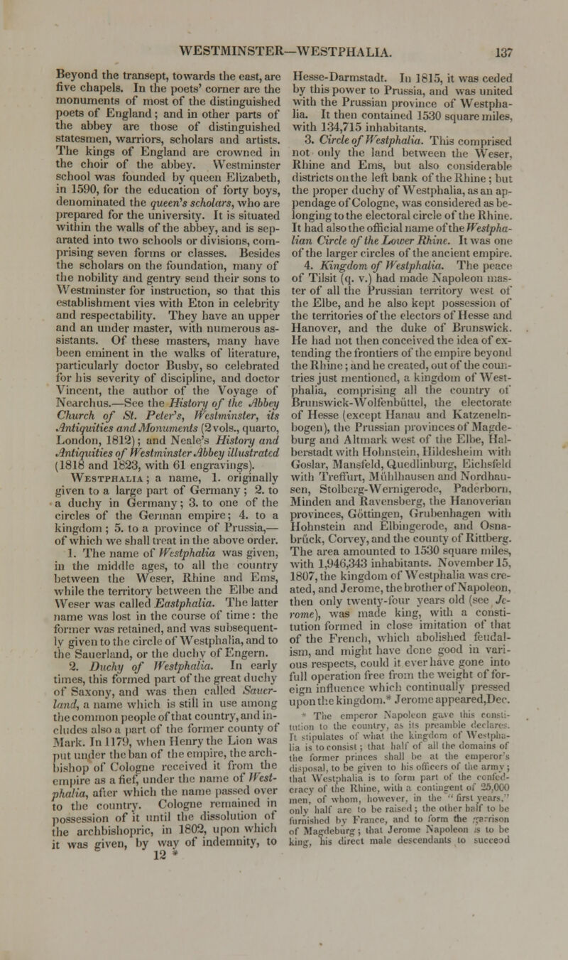Beyond the transept, towards the east, are five chapels. In the poets' comer are the monuments of most of the distinguished poets of England; and in other parts of the abbey are those of distinguished statesmen, warriors, scholars and artists. The kings of England are crowned in the choir of the abbey. Westminster school was founded by queen Elizabeth, in 1590, for the education of forty boys, denominated the queen's scholars, who are prepared for the university. It is situated within the walls of the abbey, and is sep- arated into two schools or divisions, com- prising seven forms or classes. Besides the scholars on the foundation, many of the nobility and gentry send their sons to Westminster for instruction, so that this estabHshment vies with Eton in celebrity and respectability. They have an upper and an under master, with numerous as- sistants. Of these masters, many have been eminent in the walks of literature, particularly doctor Busby, so celebrated for his severity of discipline, and doctor Vincent, the author of the Voyage of Nearchus.—See the History of the Ahhey Church of St. Peter^s, Westminster, its Antiquities and Monuvients (2 vols., quarto, London, 1812); and Neale's History and Antiquities of Westminster Abbey illustrated (1818 and 1823, with 61 engravings). Westphalia ; a name, 1. originally given to a large part of Germany ; 2. to a duchy in Germany; 3. to one of the circles of the German empire; 4. to a kingdom ; 5. to a province of Prussia,— of which we shall treat in the above order. 1. The name of Westphalia was given, in the middle ages, to all the country between the Weser, Rhine and Ems, while the temtory between the Elbe and Weser was called Eastphalia. The latter name was lost in the course of time: the former was retained, and was subsequent- ly given to the circle of Westphalia, and to the Sauerland, or the duchy of Engern. 2. Duchy of Westphalia. In early times, this formed part of the great duchy of Saxony, and was then called Sauer- land, a name wiiich is still in use among tJie common people of that country, and in- cludes also a part of the former county of Mark. In 1179, when Henry the Lion was put under the ban of the empire, the arch- bishop of Cologne received it from the empire as a fief, under the name of West- phalia, after which the name passed over to the country. Cologne remained in possession of it until die dissolution of the archbishopric, in 1802, upon which it was given, by wav of indemnity, to 12 * Hesse-Darmstadt. In 1815, it was ceded by this power to Prussia, and was united with the Prussian province of Westpha- lia. It then contained 1530 square miles, with 134,715 inhabitants. 3. Circle of Westphalia. This comprised not only the land between the Weser, Rhine and Ems, but also considerable districts on the left bank of the Rhine ; but the proper duchy of Westphalia, as an ap- pendage of Cologne, was considered as be- longing to the electoral circle of the Rhine. It had also the official name of the Westpha- lian Circle of the Lower Rhine. It was one of the larger circles of the ancient empire. 4. Kingdom of Westphalia. The peace of Tilsit (q. v.) had made Napoleon mas- ter of all the Prussian territory west of the Elbe, and he also kept possession of the territories of the electors of Hesse and Hanover, and the duke of Brunswick. He had not then conceived the idea of ex- tending the frontiers of the empire beyond the Rhine; and he created, out of the coiui- tries just mentioned, a kingdom of West- phalia, comprising all the country of Brunswick-Wolfenbiiltcl, the electorate of Hesse (except Hanau and Katzeneln- bogen), the Prussian provinces of Magde- burg and Altniark west of tiie Elbe, Hal- berstadt with Hohnstein, Ilildesheim with Goslar, Mansfeld, Quedlinburg, Eichsfeid with Treffurt, Miihlhauscn and Nordhau- sen, Stolberg-Weniigerode, Paderborn, Minden and Ravensberg, the Hanoverian provinces, Gcittingen, Grubenhagen with Hohnstein and Elbingcrode, and Osna- briick, Corvey, and the county of Rittberg. The area amounted to 1530 square miles, with 1,946,343 inhabitants. November 15, 1807, the kingdom of Westphalia was cre- ated, and Jerome, thebrotlier of Napoleon, then only twenty-four years old (see Je- rome), was made king, with a consti- tution formed in close imitation of that of the French, which abolished feudal- ism, and might have done good in vari- ous respects, could it ever have gone into full operation free from the weight of for- eign influence which continually pressed upon the kingdom.* Jerome appeared,Dec. * The emperor Napoleon ,£:ave this ccnsti- tu'.ion to the counlry, as its preamble declares. It stipulates of wlia't ihc kiiigfdcm of Westpliu- lia is to consist; that half of all the domains of the former princes shall l)e at the emperor's disposal, to be given to his officers of the army ; that Westphalia is to form part of the confed- eracy of the Rhine, with a coniing-ent of 25,0(X) men, of whom, however, in the first years. only lialf are lo bcraiseil; the other half to be (iirnishcd by France, and to form the ,'rarrison of Magdeburg; that Jerome Napoleon is to be kint^, nis direct male descendajits to succeod