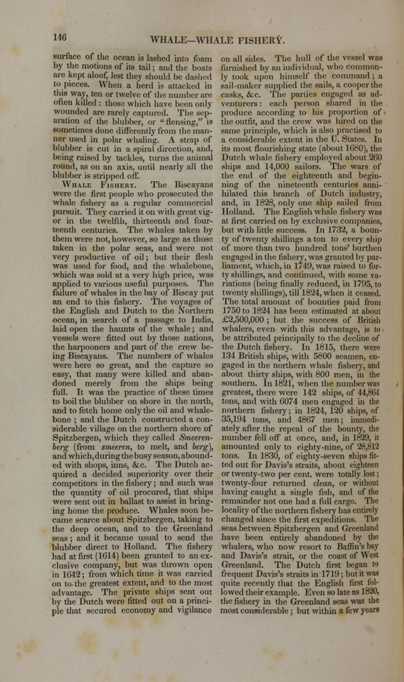 WHALE—WHALE FISHERY. surface of the ocean is lashed into foam by the motions of its tail; and the boats are kept aloof, lest they should be dashed to pieces. When a herd is attacked in this way, ten or twelve of the number are often killed : those which have been only wounded are rarely captured. The sep- aration of the blubber, or flensing, is sometimes done differently from the man- ner used in polar whaling. A strap of blubber is cut in a spiral direction, and, being raised by tackles, turns the animal round, as on an axis, until nearly all the blubber is stripped off. Whale Fishery. The Biscayans were the first people who prosecuted the whale fishery as a regular commercial pursuit. They carried it on with great vig- or in the twelfth, thirteenth and four- teenth centuries. The whales taken by them were not, however, so large as those taken in the polar seas, and were not very productive of oil; but their flesh was used for food, and the whalebone, which was sold at a very high price, was applied to various useful purposes. The failure of whales in the bay of Biscay put an end to this fishery. The voyages of the English and Dutch to the Northern ocean, in search of a passage to India, laid open the haunts of the whale; and vessels were fitted out by those nations, the harpooners and part of the crew be- ing Biscayans. The numbers of whales were here so great, and the capture so easy, that many were killed and aban- doned merely from the ships being full. It was the practice of these times to boil the blubber on shore in the north, and to fetch home only the oil and whale- bone ; and the Dutch constructed a con- siderable village on the northern shore of Spitzbergen, which they called Smeeren- berg (from smeeren, to melt, and berg), and which, during the busy season, abound- ed with shops, inns, &c. The Dutch ac- quired a decided superiority over their competitors in the fishery; and such was the quantity of oil procured, that ships were sent out in ballast to assist in bring- ing home the produce. Whales soon be- came scarce about Spitzbergen, taking to the deep ocean, and to the Greenland seas; and it became usual to send the blubber direct to Holland. The fishery had at first (1614) been granted to an ex- clusive company, but was thrown open in 1642; from which time it was carried on to the greatest extent, and to the most advantage. The private ships sent out by the Dutch were fitted out on a princi- ple that secured economy and vigilance on all sides. The hull of the vessel was furnished by an individual, who common- ly took upon himself the command; a sail-maker supplied the sails, a cooper the casks, &c. The parties engaged as ad- venturers : each person shared in the produce according to his proportion of i the outfit, and the crew was hired on the same principle, which is also practised to a considerable extent in the U. States. In its most flourishing state (about 1680), the Dutch whale fishery employed about 260 ships and 14,000 sailors. The wars of the end of the eighteenth and begin- ning of the nineteenth centuries anni- hilated this branch of Dutch industry, and, in 1828, only one ship sailed from Holland. The English whale fishery was at first carried on by exclusive companies, but with little success. In 1732, a boun- ty of twenty shillings a ton to every ship of more than two hundred tons' burthen engaged in the fishery, was granted by par- liament, which, in 1749, was raised to for- ty shillings, and continued, with some va- riations (being finally reduced, in 1795, to twenty shillings), till 1824, when it ceased. The total amount of bounties paid from 1750 to 1824 has been estimated at about £2,500,000 ; but the success of British whalers, even with this advantage, is to be attributed principally to the decline of the Dutch fishery. In 1815, there were 134 British ships, with 5800 seamen, en- gaged in the northern whale fishery, and about thirty ships, with 800 men, in the southern. In 1821, when the number was greatest, there were 142 ships, of 44,864 tons, and with 6074 men engaged in the northern fishery; in 1824, 120 ships, of 35,194 tons, and 4867 men; immedi- ately after the repeal of the bounty, the number fell off at once, and, in 1829, it amounted only to eighty-nine, of 28,812 tons. In 1830, of eighty-seven ships fit- ted out for Davis's straits, about eighteen or twenty-two per cent, were totally lost; twenty-four returned clean, or without having caught a single fish, and of the remainder not one had a full cargo. The locality of the northern fishery has entirely changed since the first expeditions. The seas between Spitzbergen and Greenland have been entirely abandoned by the whalers, who now resort to Baffin's bay and Davis's strait, or the coast of West Greenland. The Dutch first began to frequent Davis's straits in 1719; but it was quite recently that the English first fol- lowed their example. Even so late as 1820, the fishery in the Greenland seas was the most considerable; but within a few years