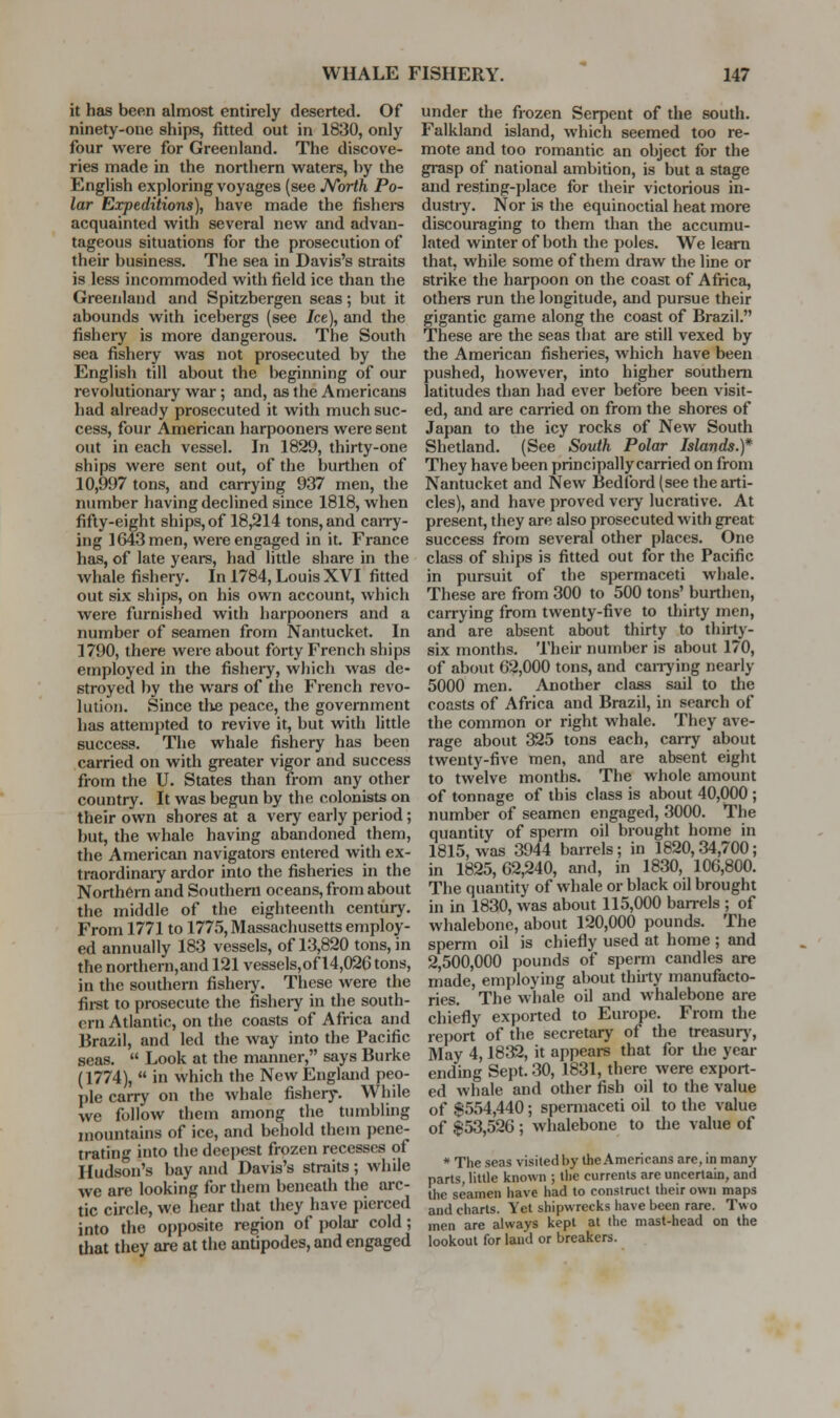 it has been almost entirely deserted. Of ninety-one ships, fitted out in 1830, only four were for Greenland. The discove- ries made in the northern waters, by the English exploring voyages (see JVbrth Po- lar Expeditions), have made the fishers acquainted with several new and advan- tageous situations for the prosecution of their business. The sea in Davis's straits is less incommoded with field ice than the Greenland and Spitzbergen seas; but it abounds with icebergs (see Jce), and the fishery is more dangerous. The South sea fishery was not prosecuted by the English till about the beginning of our revolutionary war; and, as the Americans had already prosecuted it with much suc- cess, four American harpooners were sent out in each vessel. In 1829, thirty-one ships were sent out, of the burthen of 10,997 tons, and carrying 937 men, the number having declined since 1818, when fifty-eight ships, of 18,214 tons, and caiTy- ing 1643 men, were engaged in it. France has, of late years, had little share in the whale fishery. In 1784, Louis XVI fitted out six ships, on his own account, which were furnished with harpooners and a number of seamen from Nantucket. In 1790, there were about forty French ships employed in the fishery, which was de- stroyed by the wars of the French revo- lution. Since the peace, the government has attempted to revive it, but with little success. The whale fishery has been carried on with greater vigor and success from the U. States than from any other country. It was begun by the colonists on their own shores at a very early period; but, the whale having abandoned them, the American navigators entered with ex- traordinaiy ardor into the fisheries in the Northern and Southern oceans, from about the middle of the eighteenth centiiry. From 1771 to 1775, Massachusetts employ- ed annually 183 vessels, of 13,820 tons, in the northern,and 121 vessels,of 14,026 tons, in the southern fishery. These were the fii-st to prosecute the fisheiy in the south- ern Atlantic, on the coasts of Africa and Brazil, and led the way into the Pacific seas.  Look at the manner, says Burke (1774),  in which the New England peo- ])le cairy on the whale fishery. While we follow them among the tumbling mountains of ice, and behold them pene- trating into the deepest frozen recesses of Hudson's bay and Davis's straits; while we are looking for them beneath the arc- tic circle, we hear that they have pierced into the oi)posite region of jwlar cold; that tliey are at the antipodes, and engaged under the frozen Serpent of the south. Falkland island, which seemed too re- mote and too romantic an object for the grasp of national ambition, is but a stage and resting-place for their victorious in- dustry. Nor Is the equinoctial heat more discouraging to them than the accumu- Lited winter of both the poles. We learn that, while some of them draw the line or strike the harpoon on the coast of Africa, othere run the longitude, and pursue their gigantic game along the coast of Brazil. These are the seas that are still vexed by the American fisheries, which have been pushed, however, into higher southern latitudes than had ever before been visit- ed, and are carried on from the shores of Japan to the icy rocks of New South Shetland. (See South Polar Islands.)* They have been principally carried on from Nantucket and New Bedford (see the arti- cles), and have proved very lucrative. At present, they are also prosecuted with great success from several other places. One class of ships is fitted out for the Pacific in pursuit of the spermaceti whale. These are from 300 to 500 tons' burthen, carrying from twenty-five to thirty men, and are absent about thirty to thirty- six months. Their number is about 170, of about 62,000 tons, and caiTying nearly 5000 men. Another class sail to the coasts of Africa and Brazil, in search of the common or right whale. They ave- rage about 325 tons each, carry about twenty-five men, and are absent eight to twelve months. The whole amount of tonnage of this class is about 40,000 ; number of seamen engaged, 3000. The quantity of sperm oil brought home in 1815, was 3944 barrels; in 1820,34,700; in 1825,62,240, and, in 1830, 106,800. The quantity of whale or black oil brought in in 1830, was about 115,000 barrels ; of whalebone, about 120,000 pounds. The sperm oil is chiefly used at home ; and 2,500,000 pounds of sperm candles are made, employing about thiity manufacto- ries. The whale oil and whalebone are chiefly exported to Europe. From the report of the secretary of the treasur)'. May 4,1832, it appears that for the year ending Sept. 30, 1831, there were export- ed whale and other fish oil to the value of $554,440; spermaceti oil to the value of $53,526 ; whalebone to tlie value of * The seas visited by the Americans are, in many parts, little known ; the currents are uncertain, and the seamen have had to construct their own maps and charts. Yet shipwrecks have been rare. Two men are always kept at the mast-head on the lookout for laud or breakers.