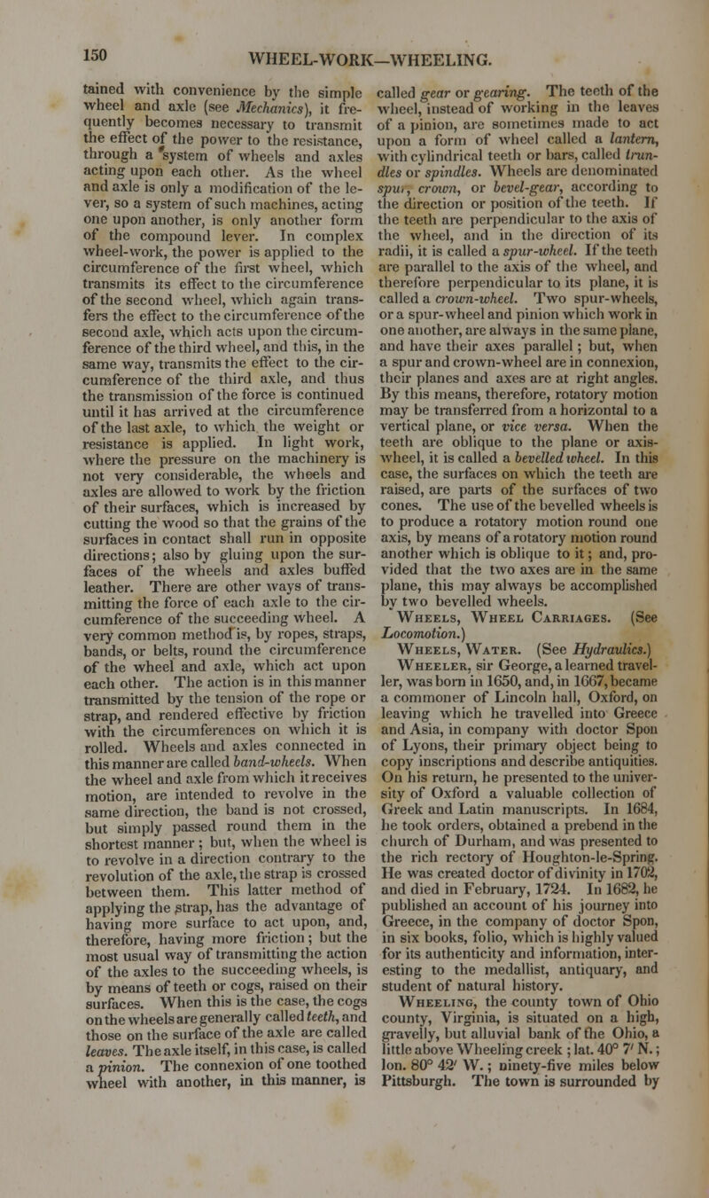 WHEEL-WORK—WHEELING. tained with convenience by the simple wheel and axle (see Mechanics), it fre- quently becomes necessary to transmit the effect of the power to the resistance, through a 'system of wheels and axles acting upon each other. As the wheel and axle is only a modification of the le- ver, so a system of such machines, acting one upon another, is only another form of the compound lever. In complex wheel-work, the power is applied to the circumference of the fii^st wheel, which transmits its effect to the circumference of the second wheel, which again trans- fere the effect to the circumference of the second axle, which acts upon the circum- ference of the third wheel, and this, m the same way, transmits the effect to the cir- cumference of the third axle, and thus the transmission of the force is continued until it has arrived at the circumference of the last axle, to which the weight or resistance is applied. In light work, where the pressure on the machinery is not very considerable, the wheels and axles are allowed to work by the friction of their surfaces, which is increased by cutting the wood so that the grains of the surfaces in contact shall run in opposite directions; also by gluing upon the sur- faces of the wheels and axles buffed leather. There are other ways of trans- mitting the force of each axle to the cir- cumference of the succeeding wheel. A very common method is, by ropes, straps, bands, or belts, round the circumference of the wheel and axle, which act upon each other. The action is in this manner transmitted by the tension of the rope or strap, and rendered effective by friction with the circumferences on which it is rolled. Wheels and axles connected in this manner are called band-wheels. When the wheel and axle from which it receives motion, are intended to revolve in the same direction, the band is not crossed, but simply passed round them in the shortest manner ; but, when the wheel is to revolve in a direction contrary to the revolution of the axle, the strap is crossed between them. This latter method of applying the ^trap, has the advantage of having more surface to act upon, and, therefore, having more friction; but the most usual way of transmitting the action of the axles to the succeeding wheels, is by means of teeth or cogs, raised on their surfaces. When this is the case, the cogs on the wheels are genei-ally called teeth, and those on the surface of the axle are called leaves. The axle itself, in this case, is called a pinion. The connexion of one toothed wheel with another, in this manner, is called gear or gearing. The teeth of the wheel, instead of working in the leaves of a pinion, are sometimes made to act ui)on a form of wheel called a lantern, with cylindrical teeth or bars, called trun- dles or spindles. Wheels are denominated spu,, crcnon, or bevel-gear, according to the direction or position of the teeth. If the teeth are perpendicular to the axis of the wheel, and in the direction of its radii, it is called a spur-wheel. If the teeth are parallel to the axis of the wheel, and therefore perpendicular to its plane, it is called a a-own-wheel. Two spur-wheels, or a spur-wheel and pinion which work in one another, are always in the same plane, and have their axes parallel; but, when a spur and crown-wheel are in connexion, their planes and axes are at right angles. By this means, therefore, rotatory motion may be transferred from a horizontal to a vertical plane, or vice versa. When the teeth are oblique to the plane or axis- wheel, it is called a bevelled wheel. In this case, the surfaces on which the teeth are raised, are pai-ts of the surfaces of two cones. The use of the bevelled wheels is to produce a rotatory motion round one axis, by means of a rotatory motion round another which is oblicjue to it; and, pro- vided that the two axes are in the same plane, this may always be accomplished by two bevelled wheels. Wheels, Wheel Carriages. (See Locomotion.) Wheels, Water. (See Hydraulics.) Wheeler, sir George, a learned travel- ler, was bom in 1650, and, in 1667, became a commoner of Lincoln hall, Oxford, on leaving which he travelled into Greece and Asia, in company with doctor Spou of Lyons, their primary object being to copy inscriptions and describe antiquities. On his return, he presented to the univer- sity of Oxford a valuable collection of Greek and Latin manuscripts. In 1684, he took orders, obtained a prebend in the church of Durham, and was presented to the rich rectory of Houghton-le-Spring. He was created doctor of divinity in 1702, and died in February, 1724. In 1682, he published an account of his journey into Greece, in the company of doctor Spon, in six books, folio, which is highly valued for its authenticity and information, inter- esting to the medallist, antiquary, and student of natural history. Wheeling, the county town of Ohio county, Virginia, is situated on a high, gi'avelly, but alluvial bank of fhe Ohio, a little above Wheeling creek ; lat. 40° 7' N.; Ion. 80° 42' W.; ninety-five miles below Pittsburgh. The town is surrounded by