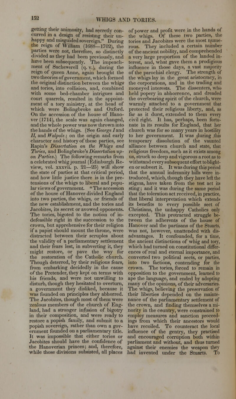 getting their animosity, had secretly con- curred in a design of resisting their un- happy and misguided sovereign. During the reign of WilHam (1688—1702), the parties were not, therefore, so distinctly divided as they had been previously, and have been subsequently. The impeach- ment of Sacheyerell (q. v.), during the reign of queen Anne, again brought the two theories of government, which formed the original distinction between the whigs and tories, into collision, and, combined with some bed-chamber intrigues and court quarrels, resulted in the appoint- ment of a tory ministry, at the head of which were Bolingbroke and Oxford. On the accession of the house of Hano- ver (1714), the scale was again changed, and the whole power was now thrown into the hands of the whigs. (See George /and II, and Walpole; on the origin and early character and history of these parties, see Rapin's Dissertation on the Whigs and Tories, and Bolingbroke's Dissertation up- on Parties.) The following remarks from a celebrated whig journal (Edinburgh Re- view, vol. xxxvii. p. 21—25) will show the state of parties at that critical period, and how little justice there is in the pre- tensions of the whigs to liberal and popu- lar views of government.  The accession of the house of Hanover divided England into two parties, the whigs, or friends of the new establishment, and the tories and Jacobites, its secret or avowed opponents. The tories, bigoted to the notion of in- defeasible right in the succession to the crown, but apprehensive for their religion if a papist should mount the throne, were distracted between their scruples about the validity of a parhamentary settlement and their fears lest, in subverting it, they might restore, or pave the way for the restoration of the CathoUc church. Though deterred, by their religious fears, from embarking decidedly in the cause of the Pretender, they kept on temis with his friends, and were not unwilling to disturb, though they hesitated to overturn, a government they disliked, because it was founded on principles they abhorred. The Jacobites, though most of them were zealous members of the church of Eng- land, had a stronger infusion of bigotry in their composition, and were ready to restore a popish family, and submit to a popish sovereign, rather than own a gov- ernment founded on a parliamentary title. It was impossible that either tories or Jacobites should have the confidence of the Hanoverian princes; and, therefore, while those divisions subsisted, all places of power and profit were in the hands of the whigs. Of these two parties, the tories and Jacobites were the most nume- rous. They included a certain number of the ancient nobility, and comprehended a very large proportion of the landed in- terest, and, what gave them a prodigious influence in those days, a vast majority of the parochial clergy. The strength of the whigs lay in the gi-eat aristocracy, in the corporations, and in the trading and moneyed interests. The dissentere, who held poperj' in abhorrence, and dreaded the overbearing spirit of the church, were warmly attached to a government that protected their religious liberty, and, as far as it durst, extended to them every civil right. It has, perhaps, been fortu- nate in its results for England, that her church was for so many yeai-s in hostilitj' to her government. It was during this temporary dissolution of the vaunted alliance between church and state, that religious freedom, such as it exists among us, struck so deep and vigorous a root as to withstand every subsequent effort to blight- en or subvert it. It was during this period that the annual indemnity bills were in- troduced, which, though they have left the stigma, have taken from the test act its sting; and it was during the same period that the toleration act received, in practice, that liberal interpretation which extends its benefits to eveiy possible sect of Christians, the unhappy Catholics only excepted. This protracted struggle be- tween the adherents of the house of Hanover and the partisans of the Stuarts, was not, however, unattended with dis- advantages. It confounded, for a time, the ancient distinctions of whig and torj', which had turned on constitutional differ- ences of real and eternal importance, and converted two pohtical sects, or parties, into two factions, contending for the crown. The tories, forced to remain in opposition to the government, learned to ape the language, and ended by adopting many of the opinions, of their adversaries. The whigs, believing the preservation of their liberties depended on the mainte- nance of the parliamentary settlement of the crown, and finding themselves a mi- nority in the country, were constrained to employ measures and sanction proceed- ings from which their ancestors would have recoiled. To counteract the local influence of the gentry, they practised and encouraged corruption both within parliament and without, and thus turned against their enemies the weapon they had invented under the Stuarts. To