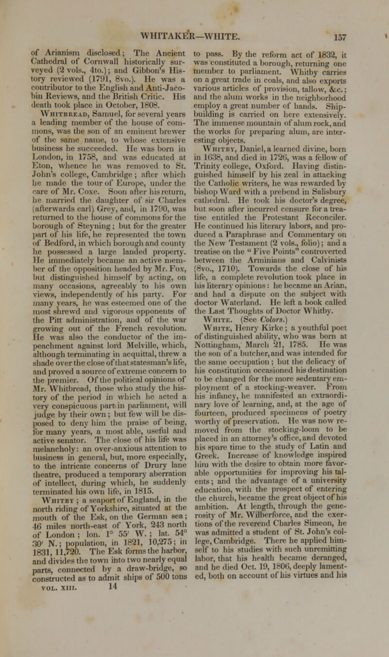 WHITAKlfR—WHITE. of Arianism disclosed; The Ancient Cathedral of Cornwall historically sur- veyed (2 vols., 4to.); and Gibbon's His- tory reviewed (1791, 8vo.). He was a contributor to the English and Anti-Jaco- bin Reviews, and the British Critic. His death took place in October, 1808. Whitbread, Samuel, for several yeare a leading member of the house of com- mons, was the son of an eminent brewer of the same name, to whose extensive business he succeeded. He was born in London, in 1758, and was educated at Eton, wlience he was removed to St. John's college, Cambridge ; after which he made the tour of Europe, under the care of Mr. Coxe. Soon after his return, he married the daughter of sir Charles (afterwards earl) Grey, and, in 1790, was returned to the house of commons for the borough of Steyning; but for the greater part of his life, he represented the town of Bedford, in which borough and county he possessed a large landed property. He immediately became an active mem- ber of the opposition headed by Mr. Fox, but distinguished himself by acting, on many occasions, agreeably to his own views, independently of his party. For many years, he was esteemed one of the most shrewd and vigorous opponents of the Pitt administration, and of the war growing out of the French revolution. He was also the conductor of the im- peachment against lord Melville, which, although terminating in acquittal, threw a shade over the close of that statesman's life, and proved a source of extreme concern to the premier. Of the political opinions of Mr. Whitbread, those who study the his- tory of the period in which he acted a very conspicuous part in parliament, will judge by their own; but few will be dis- posed to deny him the praise of being, for many years, a most able, useful and active senator. The close of his life was melancholy: an over-anxious attention to business in general, but, more especially, to the intricate concerns of Drury lane theatre, produced a temporary aberration of intellect, during which, he suddenly terminated his own life, in 1815. Whitbv ; a seaport of England, in the north riding of Yorkshire, situated at the mouth of the Esk, on the German sea; 46 miles north-east of York, 243 north of London ; Ion. 1° 55' W. ; lat. 54° 30' N.; population, in 1821, 10,275; ni 1831, 11,720. The Esk forms the harbor, and divides the town into two nearly equal parts, connected by a draw-bridge, so constructed as to admit ships of 500 tons VOL. xiii. 14 to pass. By the reform act of 1832, it was constituted a borough, returning one member to parliament. Whitby carries on a great trade in coals, and also exports various articles of provision, tallow, &c.; and the alum works in the neighborhood employ a great number of hands. Ship- building is carried on here extensively. The immense mountain of alum rock, and the works for preparing alum, are inter- esting objects. Whitby, Daniel, a learned divine, born in 1638, and died in 1726, was a fellow of Trinity college, Oxford. Having distin- guished himself by his zeal in attacking the Catholic writers, he was rewarded by bishop Ward with a prebend in Salisbury cathedral. He took his doctor's degree, but soon after incurred censure for a trea- tise entitled the Protestant Reconciler. He continued his literary labore, and pro- duced a Paraphrase and Commentary on the New Testament (2 vols., folio); and a treatise on the  Five Points controverted between the Arminians and Calvinists (8vo., 1710). Towards the close of his life, a complete revolution took place in his literary opinions: he became an Ai'ian, and had a dispute on the subject with doctor Waterland. He left a book called the Last Thoughts of Doctor Whitby. White. (See Colors.) White, Henry Kirke ; a youthful poet of distinguished ability, who was born at Nottingham, March 21, 1785. He was the son of a butcher, and was intended for the same occupation ; but the delicacy of his constitution occasioned his destination to be changed for the more sedentai-y em- ployment of a stocking-weaver. From his infancy, he manifested an extraordi- nary love of learning, and, at the age of fourteen, produced specimens of poetr)' worthy of preservation. He was now re- moved from the stocking-loom to be placed in an attorney's office, and devoted his spare time to the study of Latin and Greek. Increase of knowledge inspired him with the desire to obtain more favor- able opportunities for improving his tal- ents ; and the advantage of a university education, with the prospect of entering the church, became the great object of his ambition. At length, through the gene- rosity of Mr. Wilberforce, and the exer- tions of the reverend Charles Simeon, he was admitted a student of St. John's col- lege, Cambridge. There he applied him- self to his studies with such unremitting labor, that his health became deranged, and he died Oct. 19, 1806, deeply lament- ed, both on account of his virtues and his