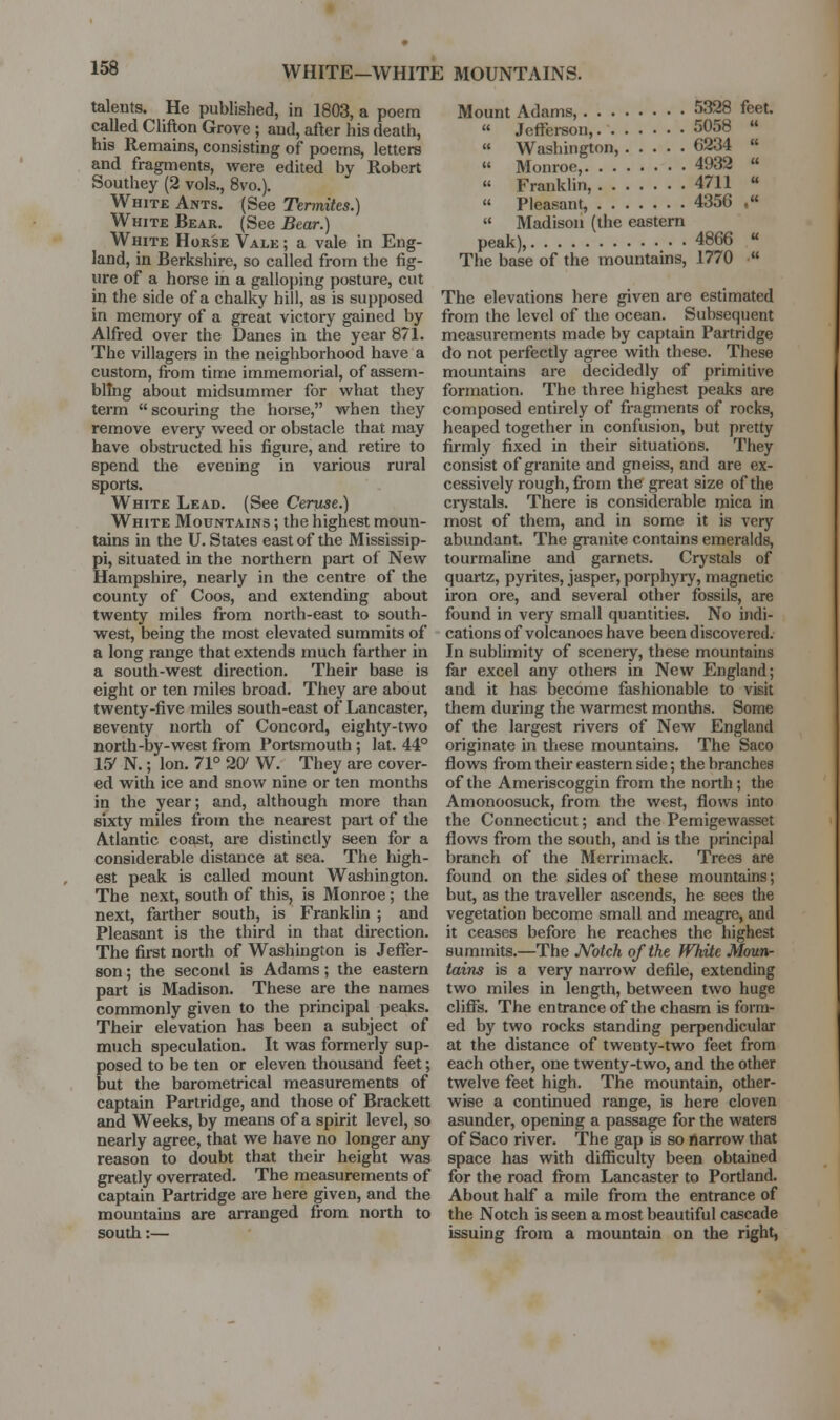 talents. He published, in 1803, a poem Mount Adams, 5328 feet. called Clifton Grove ; and, after his death,  Jefferson, 5058  his Remains, consisting of poems, letters  Washington, 6234  and fragments, were edited by Robert  Monroe, 4932  Southey (2 vols., 8vo.). « Franklin, 4711 « White Ants. (See Termites.)  Pleasant, 4356 .« White Bear. (See Bear.)  Madison (the eastern White Horse Vale ; a vale in Eng- peak), 4866 « land, in Berkshire, so called from the fig- The base of the mountains, 1770 « lire of a horse in a galloping posture, cut in the side of a chalky hill, as is supposed The elevations here given are estimated in memory of a great victory gained by from the level of the ocean. Subsequent Alfred over the Danes in the year 871. measurements made by captain Partridge The villagers m the neighborhood have a do not perfectly agree with these. These custom, fi-om time immemorial, of assem- mountains are decidedly of primitive blTng about midsummer for what they formation. The three highest peaks are term  scouring the horse, when they composed entirely of fragments of rocks, remove every weed or obstacle that may heaped together in confusion, but pretty have obstructed his figure, and retire to firmly fixed in their situations. They spend the evening in various rural consist of granite and gneiss, and are ex- sports, cessively rough, from the great size of the White Lead. (See Cerfise.) ciystals. There is considerable mica in White Mountains; the highest moun- most of them, and in some it is very tains in the U. States east of the Mississip- abundant. The gi-anite contains emeralds, pi, situated in the northern part of New tourmaline and garnets. Crystals of Hampshire, nearly in the centre of the quartz, pyrites, jasper, porphyry, magnetic county of Coos, and extending about iron ore, and several other fossils, are twenty miles from north-east to south- found in very small quantities. No indi- west, being the most elevated summits of cations of volcanoes have been discovered. a long range that extends much farther in In sublimity of scenery, these mountains a south-west direction. Their base is far excel any others in New England; eight or ten miles broad. They are about and it has become fashionable to visit twenty-five miles south-east of Lancaster, them during the warmest months. Some seventy north of Concord, eighty-two of the largest rivers of New England north-by-west from Portsmouth ; lat. 44° originate in these mountains. The Saco 15'N.; Ion. 71° 20^ W. They are cover- flows fi-om their eastern side; the branches ed with ice and snow nine or ten months of the Ameriscoggin from the north; the in the year; and, although more than Amonoosuck, from the west, flows into sixty miles from the nearest part of the the Connecticut; and the Pemigewasset Atlantic coast, are distinctly seen for a flows from the south, and is the principal considerable distance at sea. The high- branch of the Merrimack. Trees are est peak is called mount Washington, found on the sides of these mountains; The next, south of this, is Monroe; the but, as the traveller ascends, he sees the next, farther south, is Franklin ; and vegetation become small and meagre, and Pleasant is the third in that du-ection. it ceases before he reaches the highest The first north of Washington is JeflTer- summits.—The A/otch of the White Moun- son; the second is Adams; the eastern tains is a very narrow defile, extending part is Madison. These are the names two miles in length, between two huge commonly given to the principal peaks, cliffs. The entrance of the chasm is form- Their elevation has been a subject of ed by two rocks standing perpendicular much speculation. It was formerly sup- at the distance of twenty-two feet from posed to be ten or eleven thousand feet; each other, one twenty-two, and the other but the barometrical measurements of twelve feet high. The mountain, other- captain Partridge, and those of Brackett wise a continued range, is here cloven and Weeks, by means of a spirit level, so asunder, opening a passage for the waters nearly agree, that we have no longer any of Saco river. The gap is so rtarrow that reason to doubt that their height was space has with difficulty been obtained greatly overrated. The measurements of for the road fi-om Lancaster to Pordand. captain Partridge are here given, and the About half a mile from the entrance of mountains are arranged from north to the Notch is seen a most beautiful cascade south:— issuing from a mountain on the right,