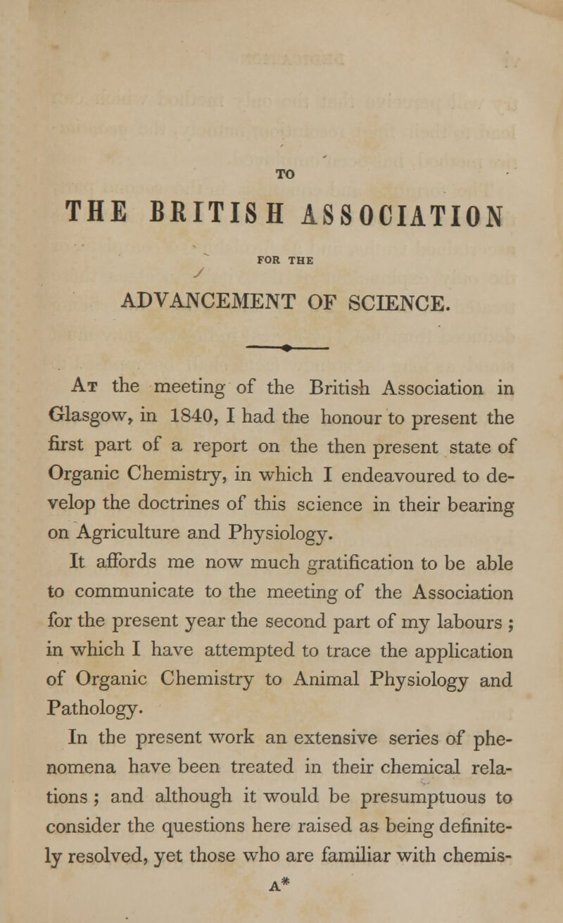 TO THE BRITISH ASSOCIATION FOR THE y ADVANCEMENT OF SCIENCE. At the meeting of the British Association in Glasgow, in 1840, I had the honour to present the first part of a report on the then present state of Organic Chemistry, in which I endeavoured to de- velop the doctrines of this science in their bearing on Agriculture and Physiology. It affords me now much gratification to be able to communicate to the meeting of the Association for the present year the second part of my labours ; in which I have attempted to trace the application of Organic Chemistry to Animal Physiology and Pathology. In the present work an extensive series of phe- nomena have been treated in their chemical rela- tions ; and although it would be presumptuous to consider the questions here raised as being definite- ly resolved, yet those who are familiar with chemis-