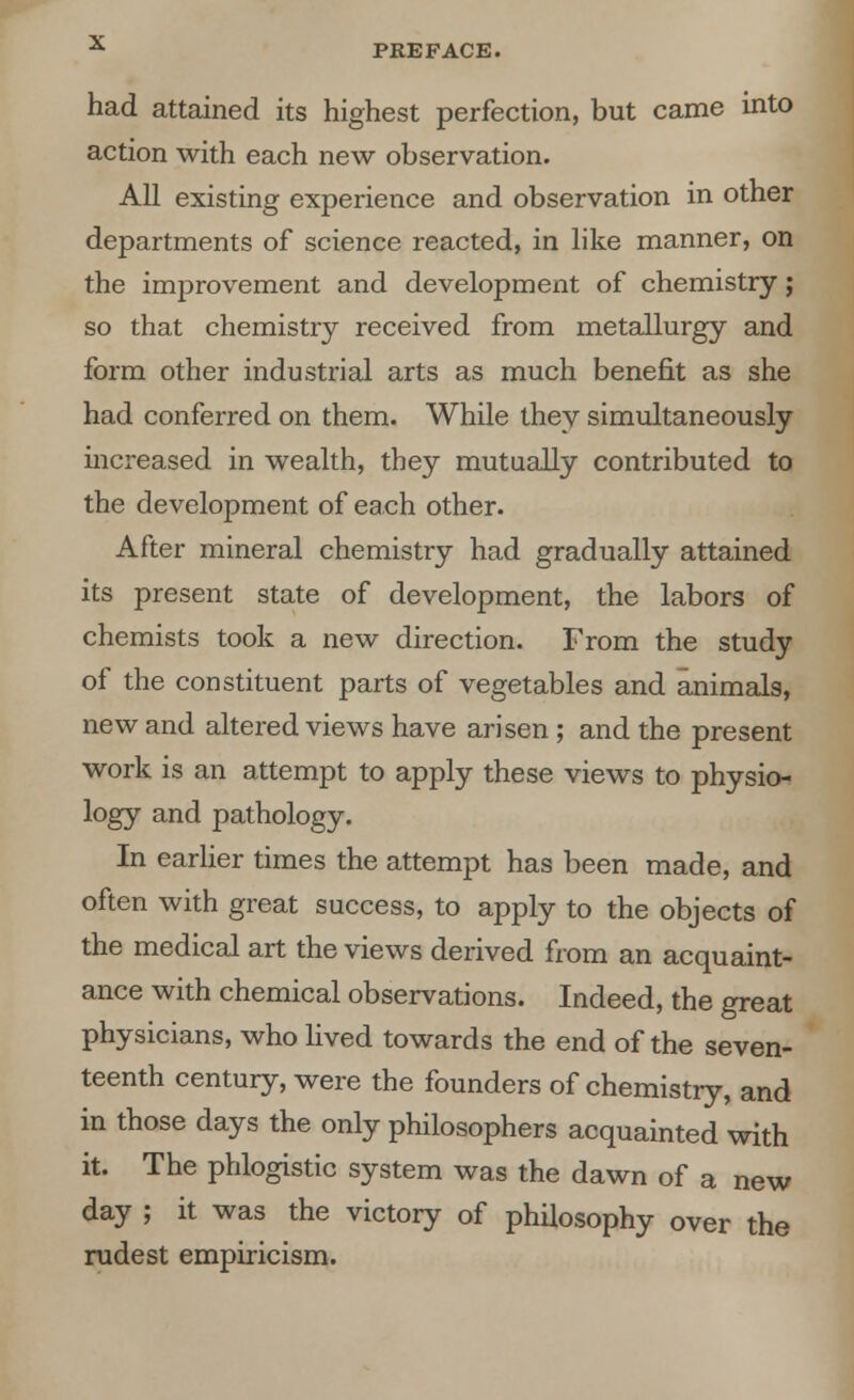 had attained its highest perfection, but came into action with each new observation. All existing experience and observation in other departments of science reacted, in like manner, on the improvement and development of chemistry j so that chemistry received from metallurgy and form other industrial arts as much benefit as she had conferred on them. While they simultaneously increased in wealth, they mutually contributed to the development of each other. After mineral chemistry had gradually attained its present state of development, the labors of chemists took a new direction. From the study of the constituent parts of vegetables and animals, new and altered views have arisen; and the present work is an attempt to apply these views to physio- logy and pathology. In earlier times the attempt has been made, and often with great success, to apply to the objects of the medical art the views derived from an acquaint- ance with chemical observations. Indeed, the great physicians, who lived towards the end of the seven- teenth century, were the founders of chemistry, and in those days the only philosophers acquainted with it. The phlogistic system was the dawn of a new day ; it was the victory of philosophy over the rudest empiricism.