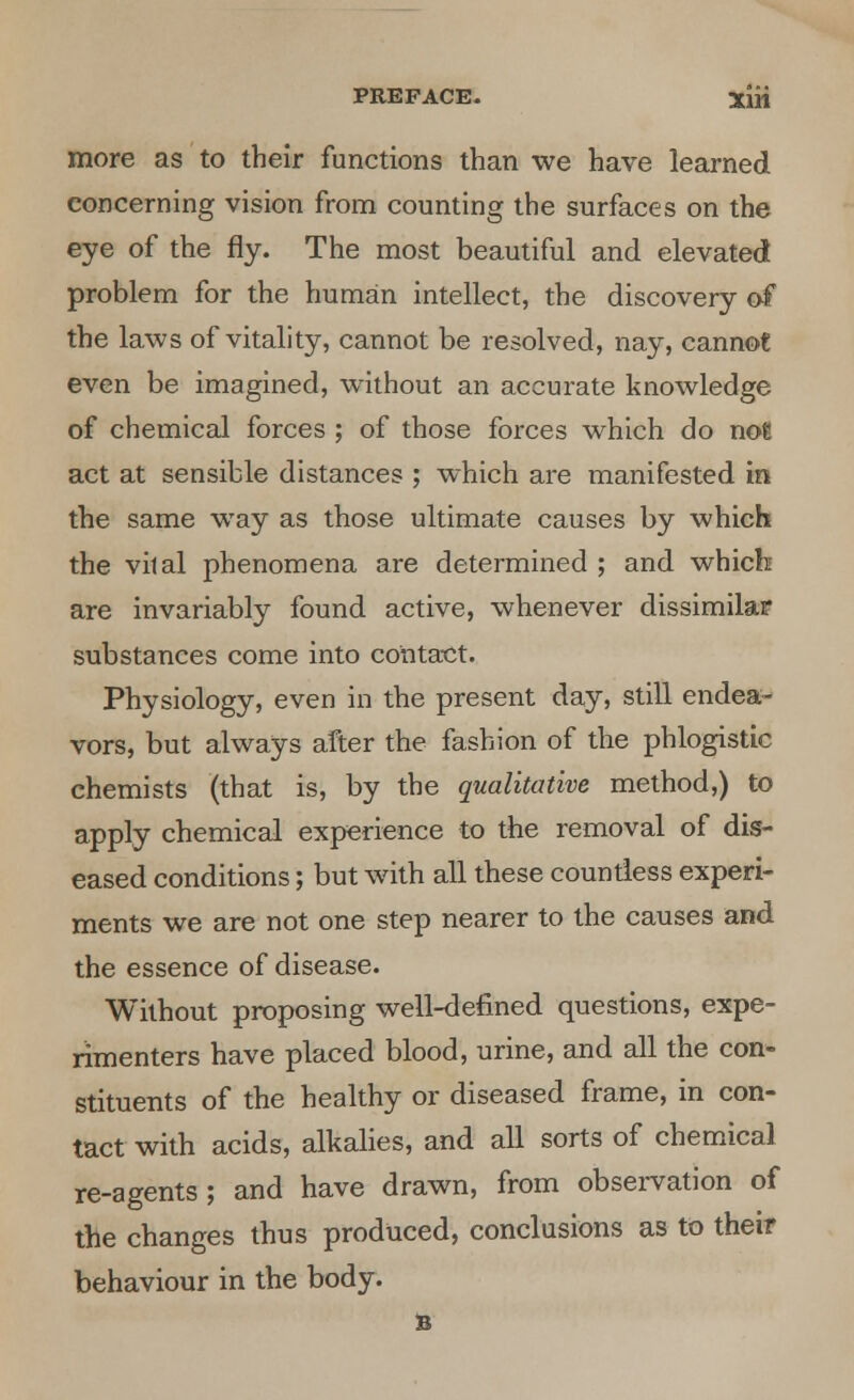 more as to their functions than we have learned concerning vision from counting the surfaces on the eye of the fly. The most beautiful and elevated problem for the human intellect, the discovery of the laws of vitality, cannot be resolved, nay, cannot even be imagined, without an accurate knowledge of chemical forces ; of those forces which do not act at sensible distances ; which are manifested in the same way as those ultimate causes by which the vital phenomena are determined ; and which are invariably found active, whenever dissimilar substances come into contact. Physiology, even in the present day, still endea- vors, but always after the fashion of the phlogistic chemists (that is, by the qualitative method,) to apply chemical experience to the removal of dis- eased conditions; but with all these countless experi- ments we are not one step nearer to the causes and the essence of disease. Without proposing well-defined questions, expe- rimenters have placed blood, urine, and all the con- stituents of the healthy or diseased frame, in con- tact with acids, alkalies, and all sorts of chemical re-agents; and have drawn, from observation of the changes thus produced, conclusions as to their behaviour in the body. B