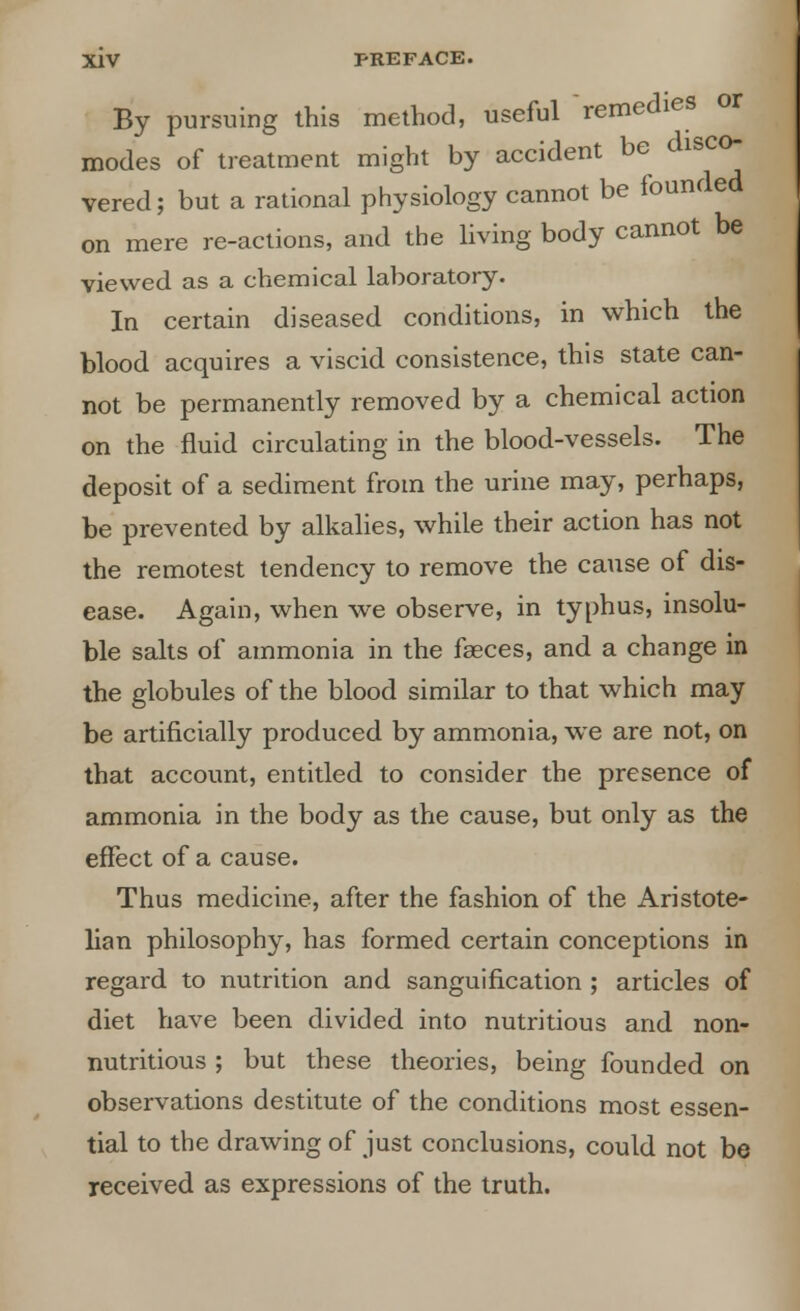 By pursuing this method, useful remedies or modes of treatment might by accident be disco vered; but a rational physiology cannot be founded on mere re-actions, and the living body cannot be viewed as a chemical laboratory. In certain diseased conditions, in which the blood acquires a viscid consistence, this state can- not be permanently removed by a chemical action on the fluid circulating in the blood-vessels. The deposit of a sediment from the urine may, perhaps, be prevented by alkalies, while their action has not the remotest tendency to remove the cause of dis- ease. Again, when we observe, in typhus, insolu- ble salts of ammonia in the faeces, and a change in the globules of the blood similar to that which may be artificially produced by ammonia, we are not, on that account, entitled to consider the presence of ammonia in the body as the cause, but only as the effect of a cause. Thus medicine, after the fashion of the Aristote- lian philosophy, has formed certain conceptions in regard to nutrition and sanguification ; articles of diet have been divided into nutritious and non- nutritious ; but these theories, being founded on observations destitute of the conditions most essen- tial to the drawing of just conclusions, could not be received as expressions of the truth.