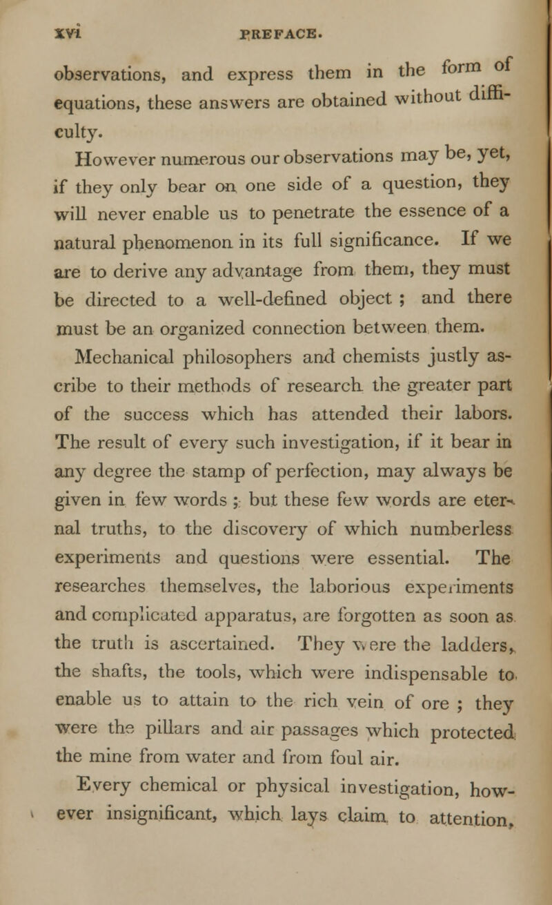 observations, and express them in the form ol equations, these answers are obtained without diffi- culty. However numerous our observations may be, yet, if they only bear on one side of a question, they will never enable us to penetrate the essence of a natural phenomenon in its full significance. If we are to derive any advantage from them, they must be directed to a well-defined object. ; and there must be an organized connection between them. Mechanical philosophers and chemists justly as- cribe to their methods of research, the greater part of the success which has attended their labors. The result of every such investigation, if it bear in any degree the stamp of perfection, may always be given in few words ;. but these few words are eter-^ nal truths, to the discovery of which numberless experiments and questions were essential. The researches themselves, the laborious experiments and complicated apparatus, are forgotten as soon as the truth is ascertained. They were the ladders^ the shafts, the tools, which were indispensable to. enable us to attain to the rich vein of ore ; they were the pillars and air passages which protected the mine from water and from foul air. Every chemical or physical investigation, how- ever insignificant, which lays claim, to attention,