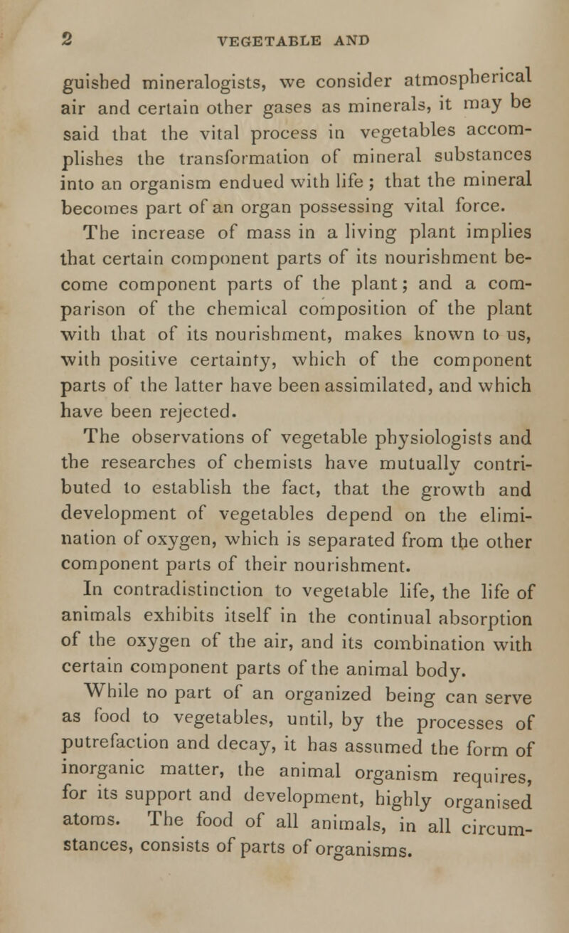 guished mineralogists, we consider atmospherical air and certain other gases as minerals, it may be said that the vital process in vegetables accom- plishes the transformation of mineral substances into an organism endued with life ; that the mineral becomes part of an organ possessing vital force. The increase of mass in a living plant implies that certain component parts of its nourishment be- come component parts of the plant; and a com- parison of the chemical composition of the plant with that of its nourishment, makes known to us, with positive certainty, which of the component parts of the latter have been assimilated, and which have been rejected. The observations of vegetable physiologists and the researches of chemists have mutually contri- buted to establish the fact, that the growth and development of vegetables depend on the elimi- nation of oxygen, which is separated from the other component parts of their nourishment. In contradistinction to vegetable life, the life of animals exhibits itself in the continual absorption of the oxygen of the air, and its combination with certain component parts of the animal body. Whale no part of an organized being can serve as food to vegetables, until, by the processes of putrefaction and decay, it has assumed the form of inorganic matter, the animal organism requires, for its support and development, highly organised atoms. The food of all animals, in all circum- stances, consists of parts of organisms.