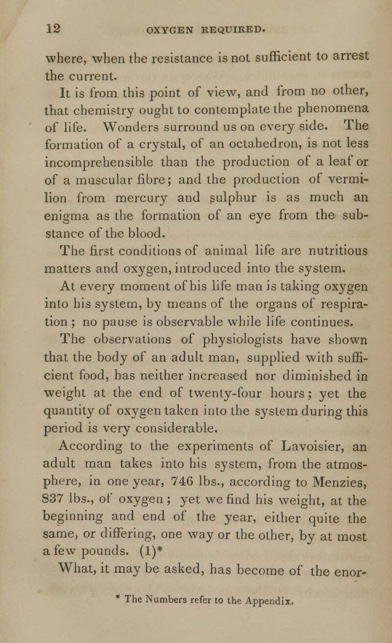 where, when the resistance is not sufficient to arrest the current. It is from this point of view, and from no other, that chemistry ought to contemplate the phenomena of life. Wonders surround us on every side. The formation of a crystal, of an octahedron, is not less incomprehensible than the production of a leaf or of a muscular fibre; and the production of vermi- lion from mercury and sulphur is as much an enigma as the formation of an eye from the sub- stance of the blood. The first conditions of animal life are nutritious matters and oxygen, introduced into the system. At every moment of his life man is taking oxygen into his system, by means of the organs of respira- tion ; no pause is observable while life continues. The observations of physiologists have shown that the body of an adult man, supplied with suffi- cient food, has neither increased nor diminished in weight at the end of twenty-four hours; yet the quantity of oxygen taken into the system during this period is very considerable. According to the experiments of Lavoisier, an adult man takes into his system, from the atmos- phere, in one year, 746 lbs., according to Menzies, 837 lbs., of oxygen; yet we find his weight, at the beginning and end of the year, either quite the same, or differing, one way or the other, by at most a few pounds. (1)* What, it may be asked, has become of the enor- * The Numbers refer to the Appendix.