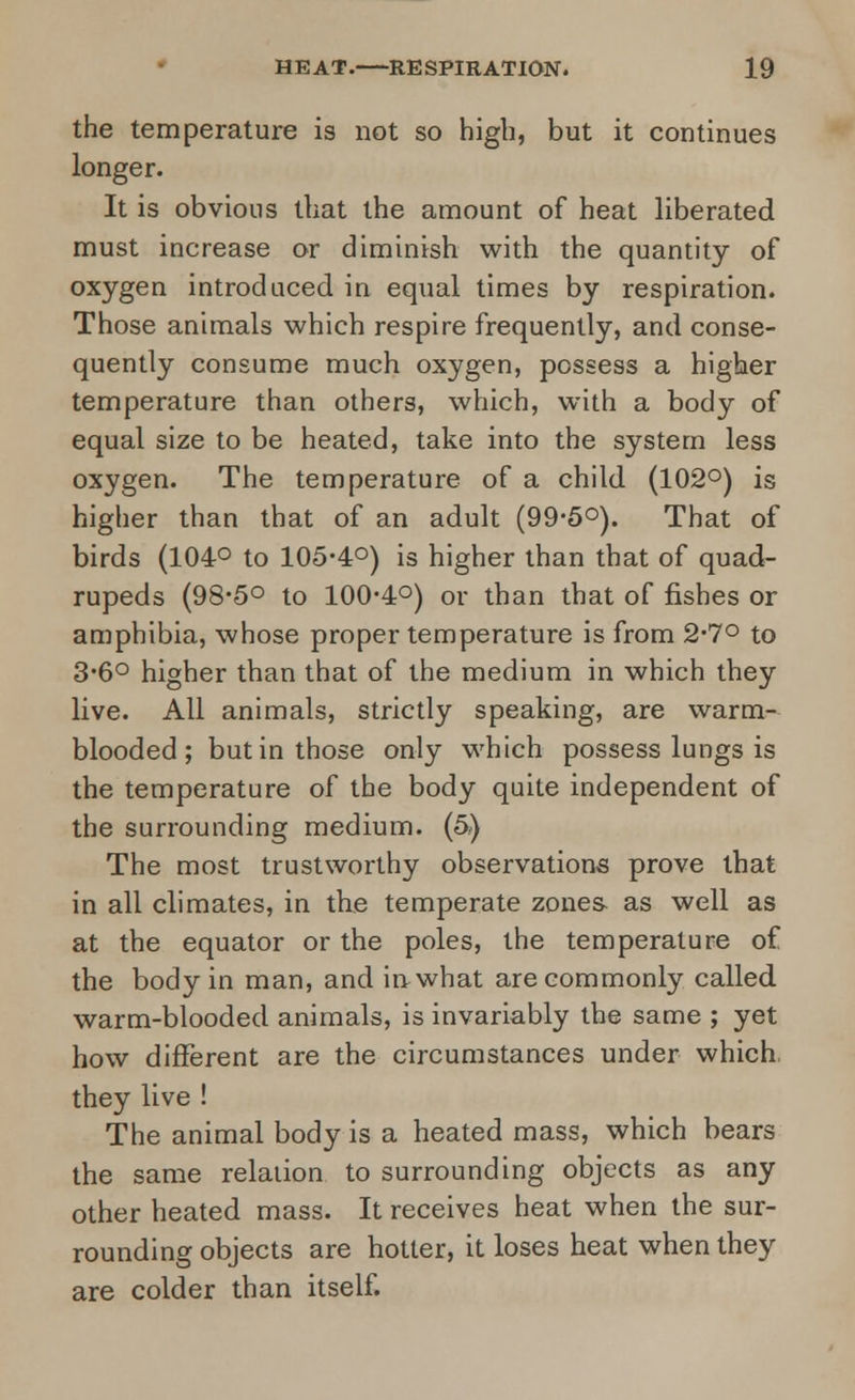 the temperature is not so high, but it continues longer. It is obvious that the amount of heat liberated must increase or diminish with the quantity of oxygen introduced in equal times by respiration. Those animals which respire frequently, and conse- quently consume much oxygen, possess a higher temperature than others, which, with a body of equal size to be heated, take into the system less oxygen. The temperature of a child (102°) is higher than that of an adult (99-5°). That of birds (104° to 105-4°) is higher than that of quad- rupeds (98-5° to 100-4°) or than that of fishes or amphibia, whose proper temperature is from 2-7° to 3-6° higher than that of the medium in which they live. All animals, strictly speaking, are warm- blooded; but in those only which possess lungs is the temperature of the body quite independent of the surrounding medium. (5) The most trustworthy observations prove that in all climates, in the temperate zones as well as at the equator or the poles, the temperature of the body in man, and in what are commonly called warm-blooded animals, is invariably the same ; yet how different are the circumstances under which they live ! The animal body is a heated mass, which bears the same relation to surrounding objects as any other heated mass. It receives heat when the sur- rounding objects are hotter, it loses heat when they are colder than itself.