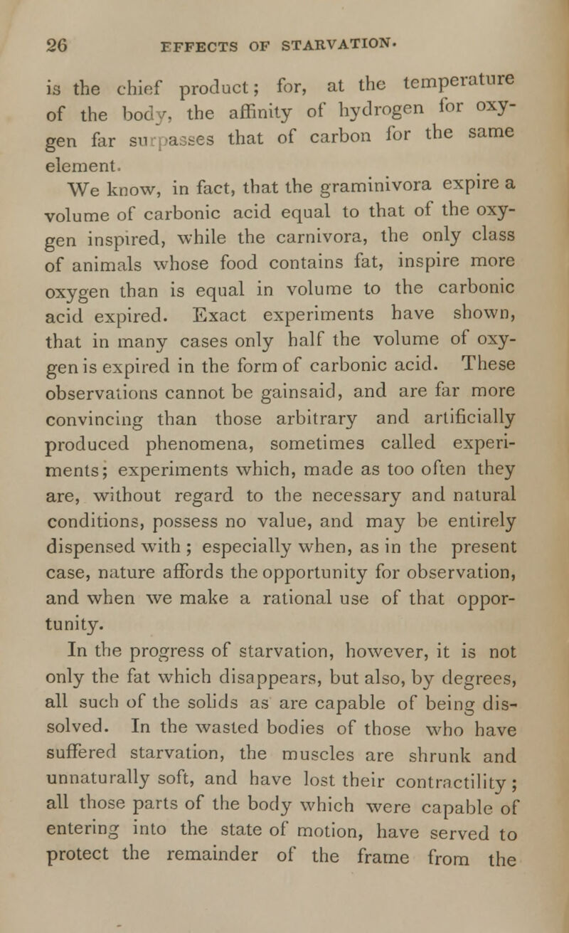 is the chief product; for, at the temperature of the body, the affinity of hydrogen for oxy- gen far surpasses that of carbon for the same element. We know, in fact, that the graminivora expire a volume of carbonic acid equal to that of the oxy- gen inspired, while the carnivora, the only class of animals whose food contains fat, inspire more oxygen than is equal in volume to the carbonic acid expired. Exact experiments have shown, that in many cases only half the volume of oxy- gen is expired in the form of carbonic acid. These observations cannot be gainsaid, and are far more convincing than those arbitrary and artificially produced phenomena, sometimes called experi- ments; experiments which, made as too often they are, without regard to the necessary and natural conditions, possess no value, and may be entirely dispensed with ; especially when, as in the present case, nature affords the opportunity for observation, and when we make a rational use of that oppor- tunity. In the progress of starvation, however, it is not only the fat which disappears, but also, by degrees, all such of the solids as are capable of being dis- solved. In the wasted bodies of those who have suffered starvation, the muscles are shrunk and unnaturally soft, and have lost their contractility; all those parts of the body which were capable, of entering into the state of motion, have served to protect the remainder of the frame from the