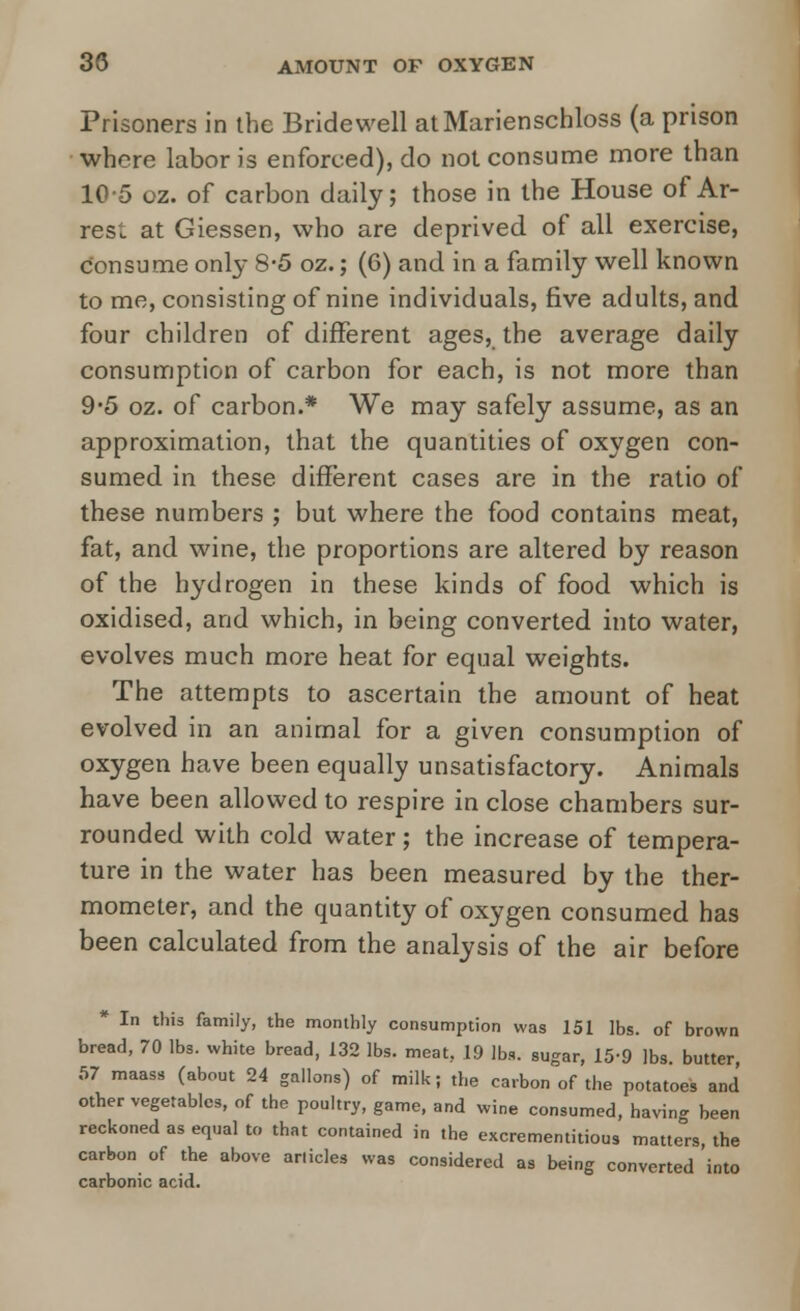 30 AMOUNT OF OXYGEN Prisoners in the Bridewell atMarienschloss (a prison whore labor is enforced), do not consume more than 10-5 oz. of carbon daily; those in the House of Ar- rest at Giessen, who are deprived of all exercise, consume only 8*5 oz.; (6) and in a family well known to me, consisting of nine individuals, five adults, and four children of different ages, the average daily consumption of carbon for each, is not more than 9*5 oz. of carbon.* We may safely assume, as an approximation, that the quantities of oxygen con- sumed in these different cases are in the ratio of these numbers ; but where the food contains meat, fat, and wine, the proportions are altered by reason of the hydrogen in these kinds of food which is oxidised, and which, in being converted into water, evolves much more heat for equal weights. The attempts to ascertain the amount of heat evolved in an animal for a given consumption of oxygen have been equally unsatisfactory. Animals have been allowed to respire in close chambers sur- rounded with cold water; the increase of tempera- ture in the water has been measured by the ther- mometer, and the quantity of oxygen consumed has been calculated from the analysis of the air before * In this family, the monthly consumption was 151 lbs. of brown bread, 70 lbs. white bread, 132 lbs. meat, 19 lba. sugar, 15-9 lbs. butter, 57 maass (about 24 gallons) of milk; the carbon of the potatoes and other vegetables, of the poultry, game, and wine consumed, having been reckoned as equal to that contained in the excrementitious matters, the carbon of the above arlicles was considered as being converted 'into carbonic acid.