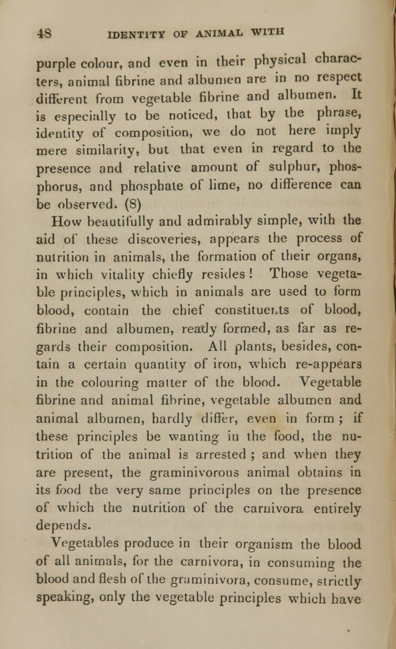 purple colour, and even in their physical charac- ters, animal fibrine and albumen are in no respect different from vegetable fibrine and albumen. It is especially to be noticed, that by the phrase, identity of composition, we do not here imply mere similarity, but that even in regard to the presence and relative amount of sulphur, phos- phorus, and phosphate of lime, no difference can be observed. (8) How beautifully and admirably simple, with the aid of these discoveries, appears the process of nutrition in animals, the formation of their organs, in which vitality chiefly resides ! Those vegeta- ble principles, which in animals are used to form blood, contain the chief constituents of blood, fibrine and albumen, ready formed, as far as re- gards their composition. All plants, besides, con- tain a certain quantity of iron, which re-appears in the colouring matter of the blood. Vegetable fibrine and animal fibrine, vegetable albumen and animal albumen, hardly differ, even in form ; if these principles be wanting in the food, the nu- trition of the animal is arrested ; and when they are present, the graminivorous animal obtains in its food the very same principles on the presence of which the nutrition of the carnivora entirely depends. Vegetables produce in their organism the blood of all animals, for the carnivora, in consuming the blood and flesh of the graminivora, consume, strictly speaking, only the vegetable principles which have