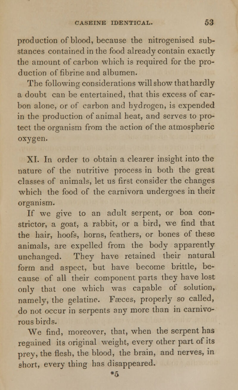 production of blood, because the nitrogenised sub- stances contained in the food already contain exactly the amount of carbon which is required for the pro- duction of fibrine and albumen. The following considerations will show thathardly a doubt can be entertained, that this excess of car- bon alone, or of carbon and hydrogen, is expended in the production of animal heat, and serves to pro- tect the organism from the action of the atmospheric oxygen. XI. In order to obtain a clearer insight into the nature of the nutritive process in both the great classes of animals, let us first consider the changes which the food of the carnivora undergoes in their organism. If we give to an adult serpent, or boa con- strictor, a goat, a rabbit, or a bird, we find that the hair, hoofs, horns, feathers, or bones of these animals, are expelled from the body apparently unchanged. They have retained their natural form and aspect, but have become brittle, be- cause of all their component parts they have lost only that one which was capable of solution, namely, the gelatine. Faeces, properly so called, do not occur in serpents any more than in carnivo- rous birds. We find, moreover, that, when the serpent has regained its original weight, every other part of its prey, the flesh, the blood, the brain, and nerves, in short, every thing has disappeared. *5