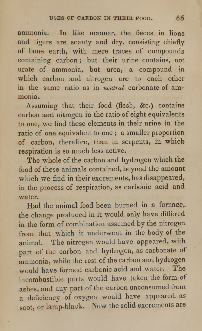 ammonia. In like manner, the faeces, in lions and tigers are scanty and dry, consisting chiefly of bone earth, with mere traces of compounds containing carbon; but their urine contains, not urate of ammonia, but urea, a compound in which carbon and nitrogen are to each other in the same ratio as in neutral carbonate of am- monia. Assuming that their food (flesh, &c.) contains carbon and nitrogen in the ratio of eight equivalents to one, we find these elements in their urine in the ratio of one equivalent to one ; a smaller proportion of carbon, therefore, than in serpents, in which respiration is so much less active. The whole of the carbon and hydrogen which the food of these animals contained, beyond the amount which we find in their excrements, has disappeared, in the process of respiration, as carbonic acid and water. Had the animal food been burned in a furnace,, the change produced in it would only have differed in the form of combination assumed by the nitrogen from that which it underwent in the body of the animal. The nitrogen would have appeared, with part of the carbon and hydrogen, as carbonate of ammonia, while the rest of the carbon and hydrogen would have formed carbonic acid and water. The incombustible parts would have taken the form of ashes, and any part of the carbon unconsumedfrom a deficiency of oxygen would have appeared, as soot, or lamp-black. Now the solid excrements are