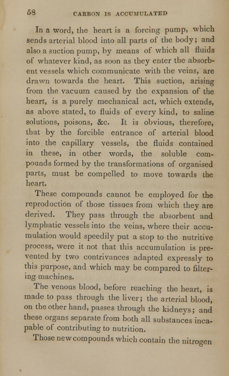 In a word, the heart is a forcing pump, which sends arterial blood into all parts of the body; and also a suction pump, by means of which all fluids of whatever kind, as soon as they enter the absorb- ent vessels which communicate with the veins, are drawn towards the heart. This suction, arising from the vacuum caused by the expansion of the heart, is a purely mechanical act, which extends, as above stated, to fluids of every kind, to saline solutions, poisons, &c. It is obvious, therefore, that by the forcible entrance of arterial blood into the capillary vessels, the fluids contained in these, in other words, the soluble com- pounds formed by the transformations of organised parts, must be compelled to move towards the heart. These compounds cannot be employed for the reproduction of those tissues from which they are derived. They pass through the absorbent and lymphatic vessels into the veins, where their accu- mulation would speedily put a stop to the nutritive process, were it not that this accumulation is pre- vented by two contrivances adapted expressly to this purpose, and which may be compared to filter- ing machines. The venous blood, before reaching the heart, is made to pass through the liver; the arterial blood, on the other hand, passes through the kidneys; and these organs separate from both all substances inca- pable of contributing to nutrition. Those newcompounds which contain the nitrogen