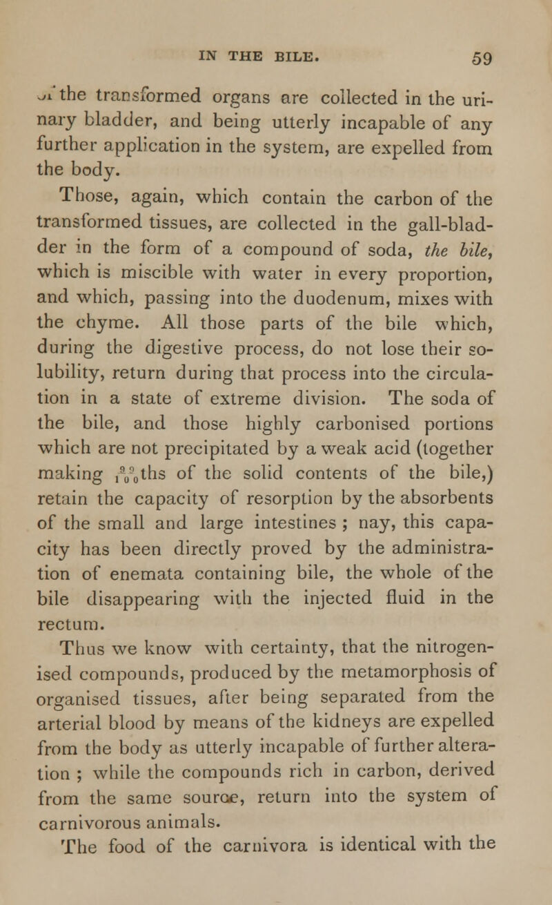 ji the transformed organs are collected in the uri- nary bladder, and being utterly incapable of any further application in the system, are expelled from the body. Those, again, which contain the carbon of the transformed tissues, are collected in the gall-blad- der in the form of a compound of soda, the bile, which is miscible with water in every proportion, and which, passing into the duodenum, mixes with the chyme. All those parts of the bile which, during the digestive process, do not lose their so- lubility, return during that process into the circula- tion in a state of extreme division. The soda of the bile, and those highly carbonised portions which are not precipitated by a weak acid (together making fV^hs of the solid contents of the bile,) retain the capacity of resorption by the absorbents of the small and large intestines ; nay, this capa- city has been directly proved by the administra- tion of enemata containing bile, the whole of the bile disappearing with the injected fluid in the rectum. Thus we know with certainty, that the nitrogen- ised compounds, produced by the metamorphosis of organised tissues, after being separated from the arterial blood by means of the kidneys are expelled from the body as utterly incapable of further altera- tion ; while the compounds rich in carbon, derived from the same source, return into the system of carnivorous animals. The food of the carnivora is identical with the