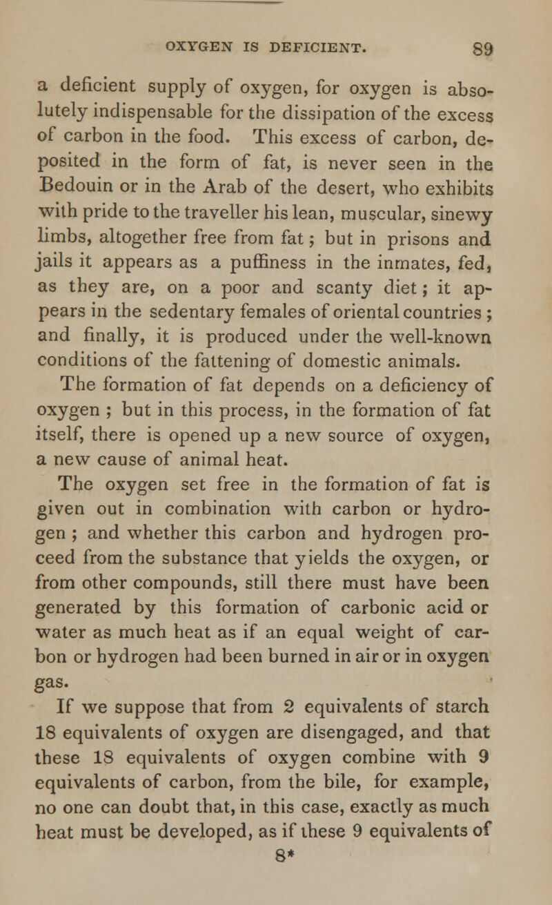 a deficient supply of oxygen, for oxygen is abso- lutely indispensable for the dissipation of the excess of carbon in the food. This excess of carbon, de- posited in the form of fat, is never seen in the Bedouin or in the Arab of the desert, who exhibits with pride to the traveller his lean, muscular, sinewy limbs, altogether free from fat; but in prisons and jails it appears as a puffiness in the inmates, fed, as they are, on a poor and scanty diet; it ap- pears in the sedentary females of oriental countries ; and finally, it is produced under the well-known conditions of the fattening of domestic animals. The formation of fat depends on a deficiency of oxygen ; but in this process, in the formation of fat itself, there is opened up a new source of oxygen, a new cause of animal heat. The oxygen set free in the formation of fat is given out in combination with carbon or hydro- gen ; and whether this carbon and hydrogen pro- ceed from the substance that yields the oxygen, or from other compounds, still there must have been generated by this formation of carbonic acid or water as much heat as if an equal weight of car- bon or hydrogen had been burned in air or in oxygen gas. If we suppose that from 2 equivalents of starch 18 equivalents of oxygen are disengaged, and that these 18 equivalents of oxygen combine with 9 equivalents of carbon, from the bile, for example, no one can doubt that, in this case, exactly as much heat must be developed, as if these 9 equivalents of 8*