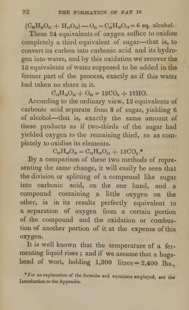 (C24H2402i + H12Oia) — 021 = CmHsjOu = 6 eq. alcohol. These 24 equivalents of oxygen suffice to oxidise completely a third equivalent of sugar—that is, to convert its carbon into carbonic acid and its hydro- gen into water, and by this oxidation we recover the 12 equivalents of water supposed to be added in the former part of the process, exactly as if this water had taken no share in it. C12H12012 + O^ = 12C02 -f 12H0. According to the ordinary view, 12 equivalents of carbonic acid separate from 8 of sugar, yielding 6 of alcohol—that is, exactly the same amount of these products as if two-thirds of the sugar had yielded oxygen to the remaining third, so as com- pletely to oxidise its elements. C36H36036 = C24H36012 + l2COa * By a comparison of these two methods of repre- senting the same change, it will easily be seen that the division or splitting of a compound like sugar into carbonic acid, on the one hand, and a compound containing a little oxygen on the other, is in its results perfectly equivalent to a separation of oxygen from a certain portion of the compound and the oxidation or combus- tion of another portion of it at the expense of this oxygen. It is well known that the temperature of a fer- menting liquid rises ; and if we assume that a hogs- head of wort, holding 1,200 litres = 2,400 lbs., • For an explanation of the formula; and equations employed, see the Introduction to the Appendix.