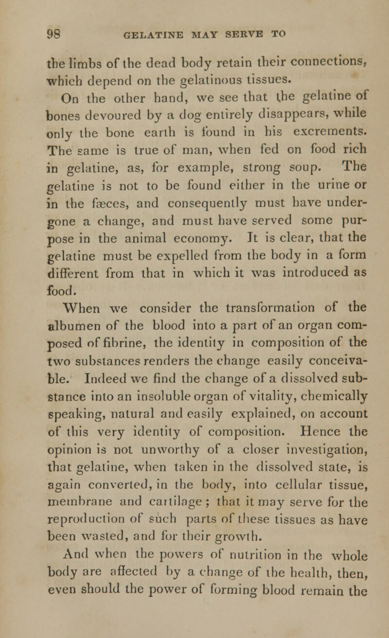 the limbs of the dead body retain their connections, which depend on the gelatinous tissues. On the other hand, we see that ihe gelatine of bones devoured by a dog entirely disappears, while only the bone earth is found in his excrements. The same is true of man, when fed on food rich in gelatine, as, for example, strong soup. The gelatine is not to be found either in the urine or in the fasces, and consequently must have under- gone a change, and must have served some pur- pose in the animal economy. It is clear, that the gelatine must be expelled from the body in a form different from that in which it was introduced as food. When we consider the transformation of the albumen of the blood into a part of an organ com- posed of fibrine, the identity in composition of the two substances renders the change easily conceiva- ble. Indeed we find the change of a dissolved sub- stance into an insoluble organ of vitality, chemically speaking, natural and easily explained, on account of this very identity of composition. Hence the opinion is not unworthy of a closer investigation, that gelatine, when taken in the dissolved state, is again converted, in the body, into cellular tissue, membrane and cartilage ; that it may serve for the reproduction of such parts of these tissues as have been wasted, and for their growth. And when the powers of nutrition in the whole body are affected by a change of the health, then, even should the power of forming blood remain the