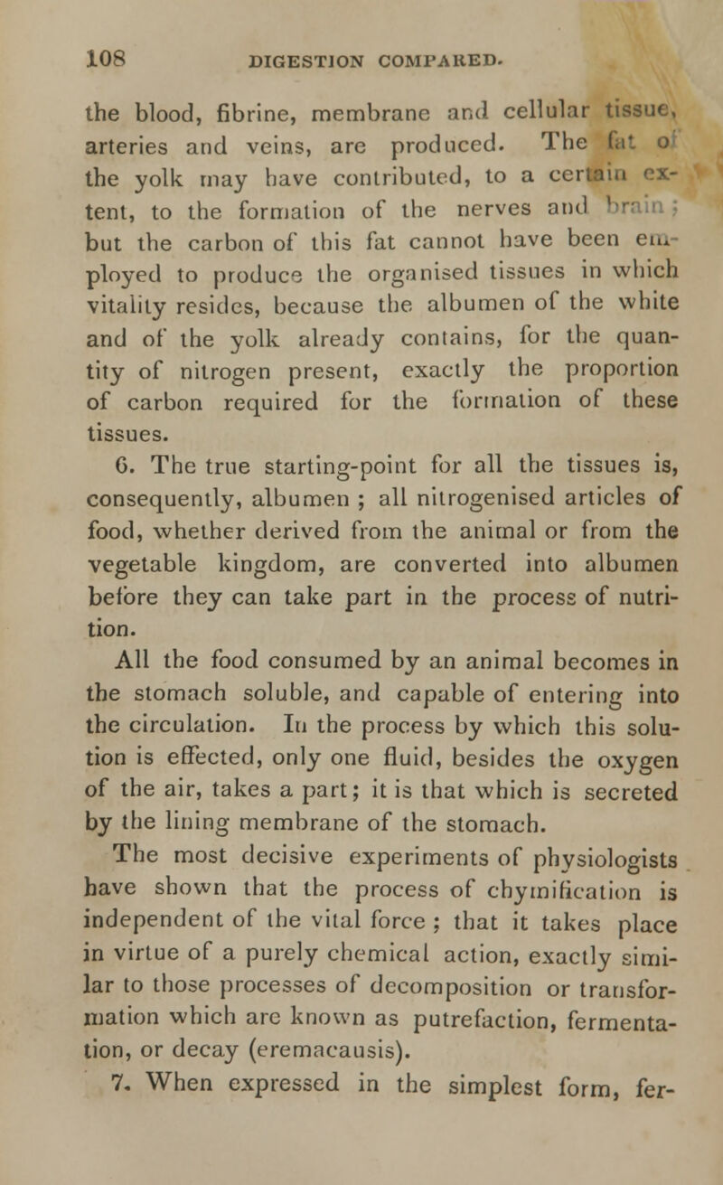 the blood, fibrine, membrane and cellular tissue, arteries and veins, are produced. The fa1 the yolk may have contributed, to a certain ex- tent, to the formation of the nerves and brain,; but the carbon of this fat cannot have been en. ployed to produce the organised tissues in which vitality resides, because the albumen of the white and of the yolk already contains, for the quan- tity of nitrogen present, exactly the proportion of carbon required for the formation of these tissues. 6. The true starting-point for all the tissues is, consequently, albumen ; all nitrogenised articles of food, whether derived from the animal or from the vegetable kingdom, are converted into albumen before they can take part in the process of nutri- tion. All the food consumed by an animal becomes in the stomach soluble, and capable of entering into the circulation. In the process by which this solu- tion is effected, only one fluid, besides the oxygen of the air, takes a part; it is that which is secreted by the lining membrane of the stomach. The most decisive experiments of physiologists have shown that the process of chymification is independent of the vital force ; that it takes place in virtue of a purely chemical action, exactly simi- lar to those processes of decomposition or transfor- mation which are known as putrefaction, fermenta- tion, or decay (eremacausis). 7. When expressed in the simplest form, fer-
