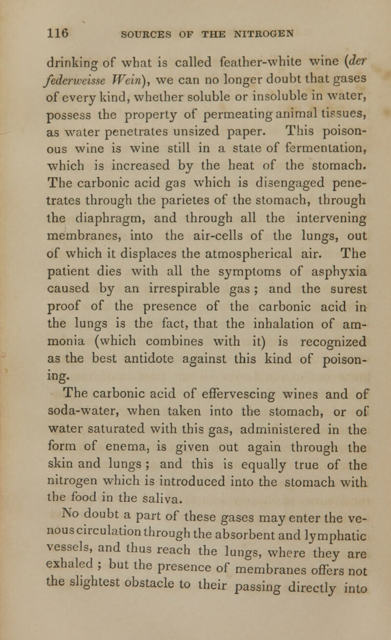 drinking of what is called feather-white wine (der fedcrweisse Wein), we can no longer doubt that gases of every kind, whether soluble or insoluble in water, possess the property of permeating animal tissues, as water penetrates unsized paper. This poison- ous wine is wine still in a state of fermentation, which is increased by the heat of the stomach. The carbonic acid gas which is disengaged pene- trates through the parietes of the stomach, through the diaphragm, and through all the intervening membranes, into the air-cells of the lungs, out of which it displaces the atmospherical air. The patient dies with all the symptoms of asphyxia caused by an irrespirable gas; and the surest proof of the presence of the carbonic acid in the lungs is the fact, that the inhalation of am- monia (which combines with it) is recognized as the best antidote against this kind of poison- ing. The carbonic acid of effervescing wines and of soda-water, when taken into the stomach, or of water saturated with this gas, administered in the form of enema, is given out again through the skin and lungs ; and this is equally true of the nitrogen which is introduced into the stomach with the food in the saliva. No doubt a part of these gases may enter the ve- nous circulation through the absorbent and lymphatic vessels, and thus reach the lungs, where they are exhaled ; but the presence of membranes offers not the slightest obstacle to their passing directly into