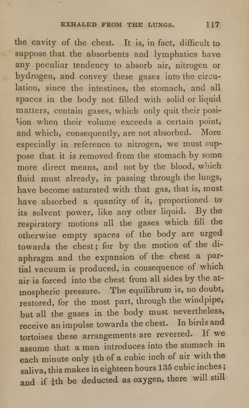 the cavity of the chest. It is, in fact, difficult to suppose that the absorbents and lymphatics have any peculiar tendency to absorb air, nitrogen or hydrogen, and convey these gases into the circu- lation, since the intestines, the stomach, and all spaces in the body not filled with solid or liquid matters, contain gases, which only quit their posi- tion when their volume exceeds a certain point, and which, consequently, are not absorbed. More especially in reference to nitrogen, we must sup- pose that it is removed from the stomach by some more direct means, and not by the blood, which fluid must already, in passing through the lungs, have become saturated with that gas, that is, must have absorbed a quantity of it, proportioned to its solvent power, like any other liquid. By the respiratory motions all the gases which fill the otherwise empty spaces of the body are urged towards the chest; for by the motion of the di- aphragm and the expansion of the chest a par- tial vacuum is produced, in consequence of which air is forced into the chest from all sides by the at- mospheric pressure. The equilibrum is, no doubt, restored, for the most part, through the windpipe, but all the gases in the body must nevertheless, receive an impulse towards the chest. In birds and tortoises these arrangements are reversed. If we assume that a man introduces into the stomach in each minute only £th of a cubic inch of air with the saliva, this makes in eighteen hours 135 cubic inches; and if ith be deducted as oxygen, there will still