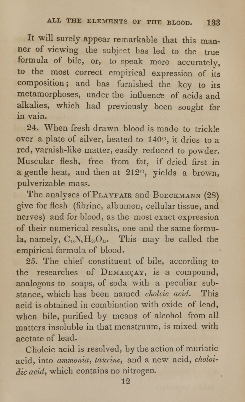 It will surely appear remarkable that this man- ner of viewing the subject has led to the true formula of bile, or, to speak more accurately, to the most correct empirical expression of its composition; and has furnished the key to its metamorphoses, under the influence of acids and alkalies, which had previously been sought for in vain. 24. When fresh drawn blood is made to trickle over a plate of silver, heated to 140°, it dries to a red, varnish-like matter, easily reduced to powder. Muscular flesh, free from fat, if dried first in a gentle heat, and then at 212°, yields a brown, pulverizable mass. The analyses of Playfair and Boeckmann (28) give for flesh (fibrine, albumen, cellular tissue, and nerves) and for blood, as the most exact expression of their numerical results, one and the same formu- la, namely, C^NgH^Oij. This may be called the empirical formula of blood. 25. The chief constituent of bile, according to the researches of Demarcay, is a compound, analogous to soaps, of soda with a peculiar sub- stance, which has been named choleic acid. This acid is obtained in combination with oxide of lead, when bile, purified by means of alcohol from all matters insoluble in that menstruum, is mixed with acetate of lead. Choleic acid is resolved, by the action of muriatic acid, into ammonia, taurine, and a new acid, choloi- dicacid, which contains no nitrogen. 12