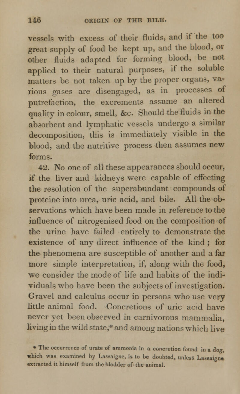 vessels with excess of their fluids, and if the too great supply of food be kept up, and the blood, or other fluids adapted for forming blood, be not applied to their natural purposes, if the soluble matters be not taken up by the proper organs, va- rious gases are disengaged, as in processes of putrefaction, the excrements assume an altered quality in colour, smell, &c. Should the fluids in the absorbent and lymphatic vessels undergo a similar decomposition, this is immediately visible in the blood, and the nutritive process then assumes new forms. 42. No one of all these appearances should occur, if the liver and kidneys were capable of effecting the resolution of the superabundant compounds of proteine into urea, uric acid, and bile. All the ob- servations which have been made in reference to the influence of nitrogenised food on the composition of the urine have failed entirely to demonstrate the existence of any direct influence of the kind ; for the phenomena are susceptible of another and a far more simple interpretation, if, along with the food, we consider the mode of life and habits of the indi- viduals who have been the subjects of investigation. Gravel and calculus occur in persons who use very little animal food. Concretions of uric acid have never yet been observed in carnivorous mammalia, living in the wild state,* and among nations which live * The occurrence of urate of ammonia in a concretion found in a dog, •«hich was examined by Lassaigne, is to be doubted, unless Las8ai»na extracted it himself from the bladder of the animal.