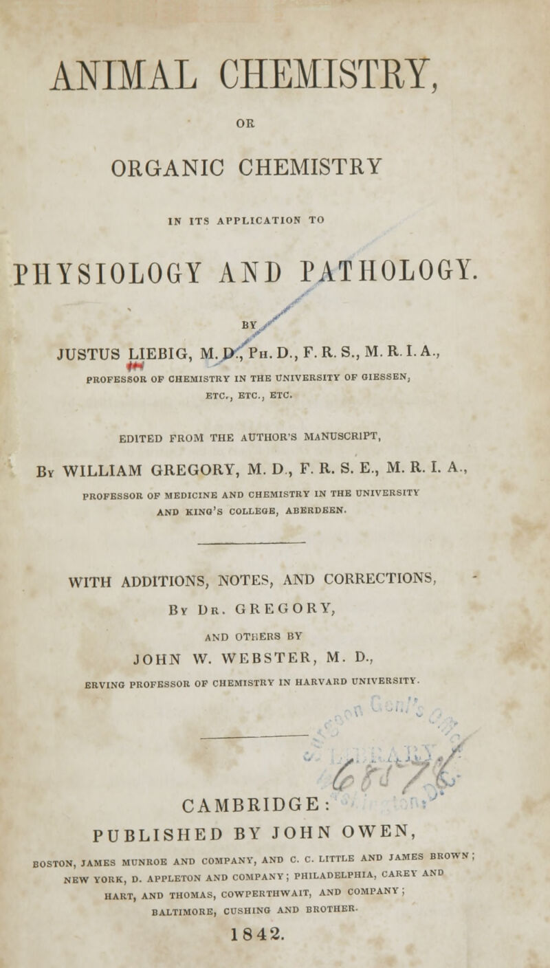 OR ORGANIC CHEMISTRY IN ITS APPLICATION TO PHYSIOLOGY AND PATHOLOGY. BY., JUSTUS LIEBIG, M. P<Ph. D., F. R. S., M. R. I. A., PROFESSOR OP CHEMISTRY IN THE UNIVERSITY OF OIESSEN, ETC., ETC., ETC. EDITED FROM THE AUTHOR'S MANUSCRIPT, By WILLIAM GREGORY, M. D , F. R. S. E., M. R. I. A., PROFESSOR OF MEDICINE AND CHEMISTRY IN THE UNIVERSITY AND KINO'S COLLEGE, ABERDEEN. WITH ADDITIONS, NOTES, AND CORRECTIONS, By Dr. GREGORY, AND OTHERS BY JOHN W. WEBSTER, M. D., ERVING PROFESSOR OF CHEMISTRY IN HARVARD UNIVERSITY. t CAMBRIDGE: PUBLISHED BY JOHN OWEN, BOSTON, JAMES MUNROE AND COMPANY, AND C. C. LITTLE AND JAMES BROWN \ NEW YORK, D. APPLETON AND COMPANY; PHILADELPHIA, CAREY AND HART, AND THOMAS, COWPERTHWAIT, AND COMPANY | BALTIMORE, CUSHING AND BROTHER- 1842.