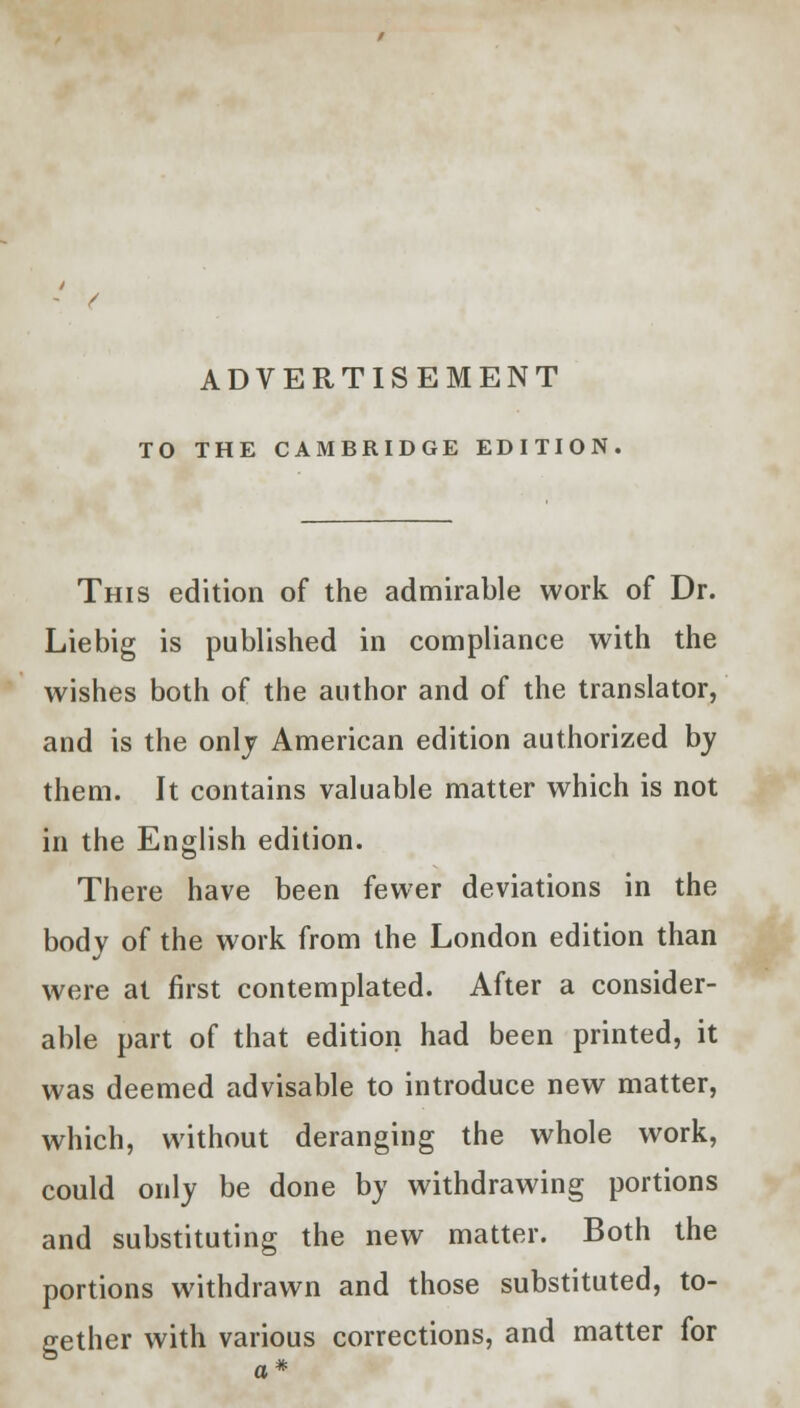 ADVERTISEMENT TO THE CAMBRIDGE EDITION This edition of the admirable work of Dr. Liebig is published in compliance with the wishes both of the author and of the translator, and is the only American edition authorized by them. It contains valuable matter which is not in the English edition. There have been fewer deviations in the body of the work from the London edition than were at first contemplated. After a consider- able part of that edition had been printed, it was deemed advisable to introduce new matter, which, without deranging the whole work, could only be done by withdrawing portions and substituting the new matter. Both the portions withdrawn and those substituted, to- gether with various corrections, and matter for