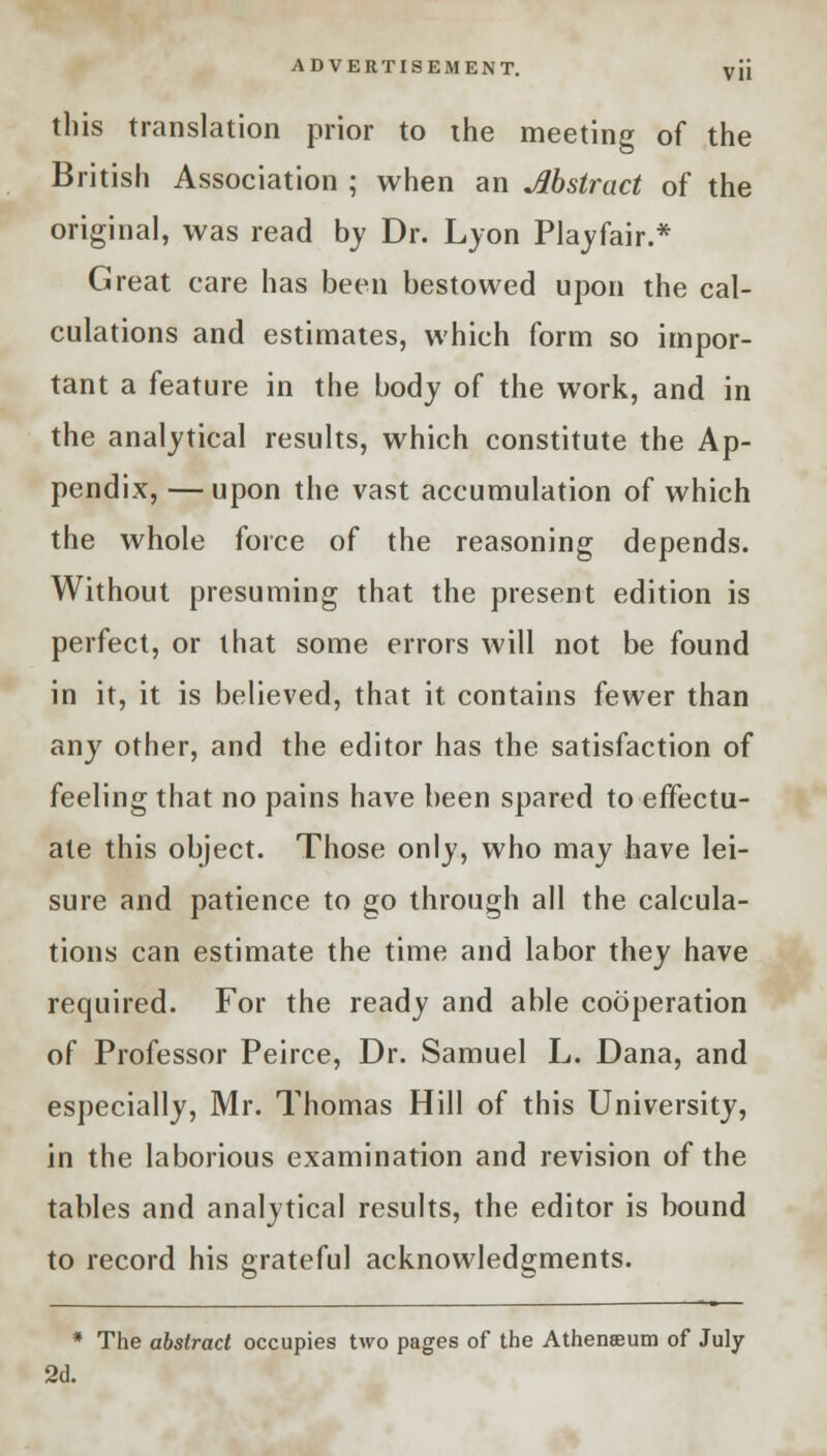 this translation prior to the meeting of the British Association ; when an Abstract of the original, was read by Dr. Lyon Playfair.* Great care has been bestowed upon the cal- culations and estimates, which form so impor- tant a feature in the body of the work, and in the analytical results, which constitute the Ap- pendix, — upon the vast accumulation of which the whole force of the reasoning depends. Without presuming that the present edition is perfect, or that some errors will not be found in it, it is believed, that it contains fewer than any other, and the editor has the satisfaction of feeling that no pains have been spared to effectu- ate this object. Those only, who may have lei- sure and patience to go through all the calcula- tions can estimate the time and labor they have required. For the ready and able cooperation of Professor Peirce, Dr. Samuel L. Dana, and especially, Mr. Thomas Hill of this University, in the laborious examination and revision of the tables and analytical results, the editor is bound to record his grateful acknowledgments. * The abstract occupies two pages of the Athenaeum of July 2d.